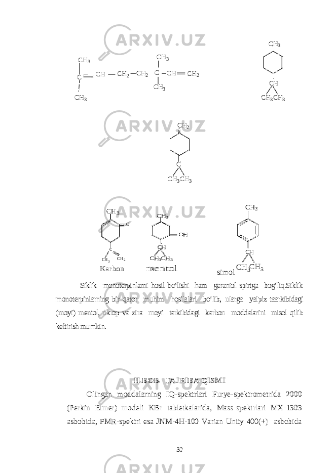 C CH3 CH3 CH CH2 CH2 C CH CH3 CH3 CH2 CH3 CH CH3 CH3 CH3CH3 C CH2 CH3 CH3 C CH2 O K arbon CH3 CH CH3 CH3 OH c m en to l simol CH3 CH CH 3 CH 3 Siklik monoterpinlarni hosil bo‘lishi ham geraniol spirtga bog‘liq.Siklik monoterpinlarning bir qator muhim hosilalari bo‘lib, ularga yalpiz taarkibidagi (moyi) mentol, ukrop va zira moyi tarkibidagi karbon moddalarini misol qilib keltirish mumkin. II. BOB . TАJRIBА Q ISM I Olingan moddalarning IQ - spektrlari Furye-spektrometrida 2000 (Perkin Elmer) modeli KBr tabletkalarida, Mass - spektrlari MX - 1303 asbobida, PMR - spektri esa JNM - 4H - 100 Varian Unity 400(+) asbobida 30 