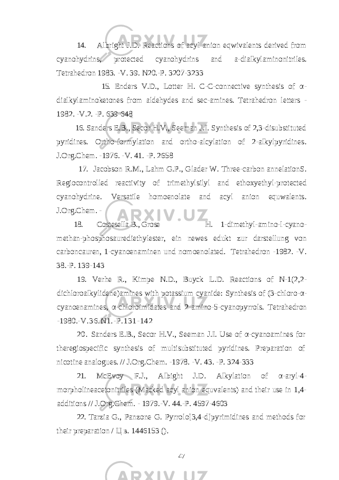 14. Albright J.D. Reactions of acyl anion eqwivalents derived from cyanohydrins, protected cyanohydrins and a-dialkylaminonitriles . Tetrahedron 1983. -V. 39. N20.-P. 3207-3233 15. Enders V.D., Lotter H. C-C-connective synthesis of α - dialkylaminoketones from aldehydes and sec-amines. Tetrahedron letters - 1982. -V.2. -P. 639-648 16. Sanders E.B., Secor H.V., Seeman J.I. Synthesis of 2,3-disubstituted pyridines. Ortho-formylation and ortho-alcylation of 2-alkylpyridines . J.Org.Chem. -1976. -V. 41. -P. 2658 17. Jacobson R.M., Lahm G.P., Glader W. Three-carbon annelationS. Regiocontrolled reactivity of trimethylsilyl and ethoxyethyl-protected cyanohydrine. Versatile homoenolate and acyl anion equwalents . J.Org.Chem. - 18. Costesella В., Grose H. 1-dimethyl - amino-l-cyano- methan - phosphosaurediethylester, ein newes edukt zur darstellung von carboncauren, 1-cyanoenaminen und nomoenolated. Tetrahedron -1982. -V. 38.-P. 139-143 19. Verhe R., Kimpe N.D., Buyck L.D. Reactions of N-1(2,2- dichloroalkylidene)amines with potassium cyanide: Synthesis of (3-chloro - α - cyanoenamines, α - chloroimidates and 2 - amino - 5 - cyanopyrrols. Tetrahedron - 1980. - V.36.N1. - P.131 - 142 20. Sanders E.B., Secor H.V., Seeman J.I. Use of α - cyanoamines for theregiospecific synthesis of multisubstituted pyridines. Preparation of nicotine analogues. // J.Org.Chem. - 1978. - V. 43. - P. 324 - 333 21. McEvoy F.J., Albight J.D. Alkylation of α - aryl - 4 - morpholineacetonitriles (Macked acyl anion equvalents) and their use in 1,4- additions // J.Org.Chem. - 1979.-V. 44.-P. 4597-4603 22. Tarzia G., Panzone G. Pyrrolo[3,4-d]pyrimidines and methods for their preparation / Ц в . 1446153 (). 47 