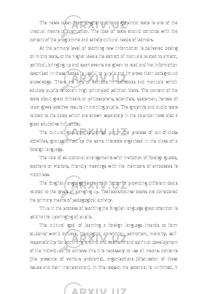 The news taken from English audio or graphical texts is one of the unequal means of instruction. The idea of texts should coincide with the content of the programme and satisfy cultural needs of learners. At the primary level of teaching new information is delivered basing on micro texts, at the higher levels the extract of manuals related to artistic, political, bringing up and sport events are given to read and the information described in these books is useful to pupils and improve their background knowledge. There are lots of extracts in textbooks and manuals which educate pupils to obtain high-principled-political ideas. The content of the texts about great thinkers or philosophers, scientists, spacemen, heroes of labor gives positive results in training pupils. The graphics and audio texts related to the dates which are shown separately in the calendar have also a great educative influence. The cultural goal can be carried out in the process of out-of-class activities, groups united by the same interests organized in the class of a foreign language. The role of educational arrangements with invitation of foreign guests, teachers or visitors, friendly meetings with the members of embassies is matchless. The English language is the main factor in providing different deals related to the types of bringing up. Textbook/course-books are considered the primary means of pedagogical activity. Thus in the process of teaching the English language great attention is paid to the upbringing of pupils. The cultural goal of learning a foreign language intends to form students’ world outlook, ideological conviction, patriotism, morality, self- responsibility for occurring around and aesthetic and spiritual development of the individual. To achieve this it is necessary to use all means: contents (the presence of various problems), organizations (discussion of these issues and their interpretation). In this respect the potential is unlimited, it 