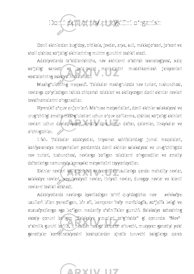 Donli ekinlar navlar tavsifini o’rganish Donli ekinlardan bug’doy, tritikale, javdar, arpa, suli, makkajo’xori, jo’xori va sholi qishloq xo’jaligi ekinlarining muhim guruhini tashkil etadi. Adabiyotlarda ta’kidlanishicha, nav ekinlarni o’stirish texnologiyasi, xalq xo’jaligi sanoati va oziq-ovqat manbalarini mustahkamlash jarayonlari vositalarining asosiysi hisoblanadi. Mashg’ulotning maqsadi. Talabalar mashg’ulotda nav turlari, tushunchasi, navlarga qo’yiladigan ishlab chiqarish talablari va ekilayotgan donli ekinlar navlari tavsifnomalarini o’rganadilar. Kyerakli o’quv anjomlari. Ma’ruza matyeriallari, donli ekinlar seleksiyasi va urug’chiligi amaliy mashg’ulotlari uchun o’quv qo’llanma, qishloq xo’jaligi ekinlari navlari uchun davlat reestri, amaliy dars uchun daftar, qalamlar, lineykalar va o’chirgichlar. 1-ish. Talabalar adabiyotlar, intyernet sahifalaridagi jurnal maqolalari, konfyerensiya matyeriallari yordamida donli ekinlar seleksiyasi va urug’chiligida nav turlari, tushunchasi, navlarga bo’lgan talablarni o’rganadilar va amaliy daftarlariga namunaviy konspekt matyerialini tayyorlaydilar. Ekinlar navlari kelib chiqish va yaratilish usullariga qarab: mahalliy navlar, seleksiya navlari, populyasiyali navlar, liniyali navlar, duragay navlar va klonli navlarni tashkil etishadi. Adabiyotlarda navlarga byeriladigan ta’rif quyidagicha: nav – seleksiya usullari bilan yaratilgan, bir xil, barqaror irsiy morfologik, xo’jalik belgi va xususiyatlarga ega bo’lgan madaniy o’simliklar guruhi. Seleksiya sohasining asosiy qonuni bo’lgan “Seleksiya yutuqlari to’g’risida” gi qonunda: “Nav”- o’simlik guruhi bo’lib, u nasldan naslga barqaror o’tuvchi, muayyan genotipi yoki genotiplar kombinatsiyasini boshqalardan ajratib turuvchi belgilarga qarab 