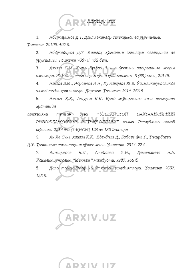 Adabiyotlar : 1. Абдукаримов Д.Т. Донли экинлар селекцияси ва уруғчилиги. Тошкент 2010й. 402 б. 2. Абдукадиров Д.Т. Қишлоқ хўжалиги экинлари селекцияси ва уруғчилиги. Тошкент 2002 й. 275 бет. 3. Азизов Б.М. Кузги буғдой дон сифатини оширишнинг муҳим омиллари. Ж.Ўзбекистон аграр фани ҳабарномаси. 3 (69)-сони, 2017й. 4. Азизов Б.М., Исроилов И.А., Худойкулов Ж.В. Ўсимликшуносликда илмий тадқиқот ишлари. Дарслик. Тошкент 2014. 265 б. 5. Азизов Қ.Қ., Ашуров К.К. Қанд жўхорининг янги навларини яратишда селекцияни тутган ўрни “ЎЗБЕКИСТОН ПАХТАЧИЛИГИНИ РИВОЖЛАНТИРИШ ИСТИҚБОЛЛАРИ” номли Республика илмий тўплами 2014 йил (I-ҚИСМ) 128 ва 130 бетлари 6. Ан Хе Сунг, Азизов К.К., Еденбаев Д., Бобоев Фю Г., Тахирбаева Д.У. Тритикале етиштириш қўлланмаси. Ташкент. 2017. 22 б. 7. Виноградов Б.И., Атабаева Х.Н., Дементьева А.А. Ўсимликшунослик. “Мехнат” матбуоти. 1987. 166 б. 8. Дала тажрибаларини ўтказиш услубиятлари. Тошкент 2007. 149 б. 