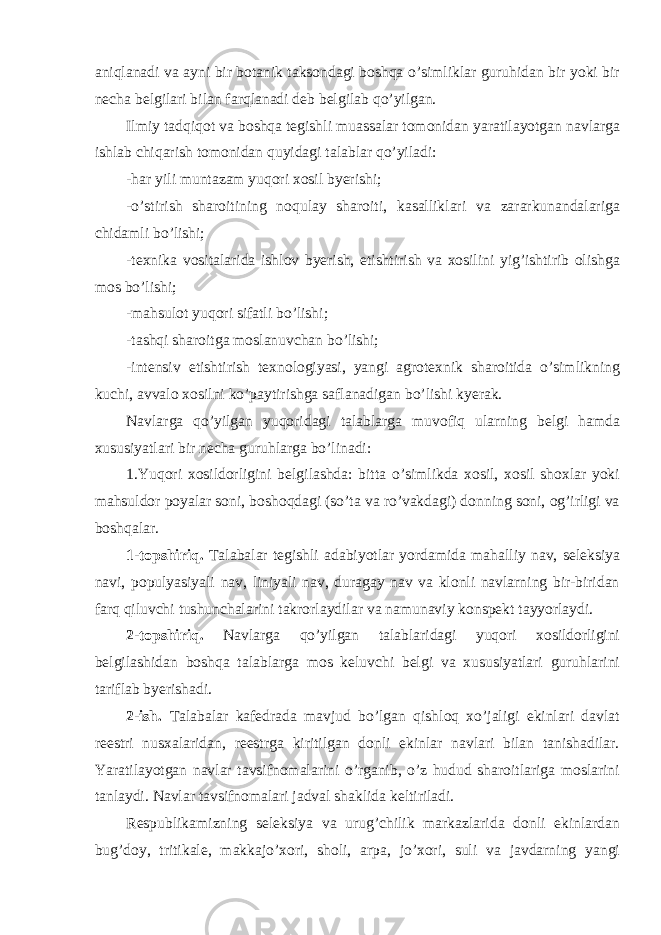 aniqlanadi va ayni bir botanik taksondagi boshqa o’simliklar guruhidan bir yoki bir necha belgilari bilan farqlanadi deb belgilab qo’yilgan. Ilmiy tadqiqot va boshqa tegishli muassalar tomonidan yaratilayotgan navlarga ishlab chiqarish tomonidan quyidagi talablar qo’yiladi: -har yili muntazam yuqori xosil byerishi; -o’stirish sharoitining noqulay sharoiti, kasalliklari va zararkunandalariga chidamli bo’lishi; -texnika vositalarida ishlov byerish, etishtirish va xosilini yig’ishtirib olishga mos bo’lishi; -mahsulot yuqori sifatli bo’lishi; -tashqi sharoitga moslanuvchan bo’lishi; -intensiv etishtirish texnologiyasi, yangi agrotexnik sharoitida o’simlikning kuchi, avvalo xosilni ko’paytirishga saflanadigan bo’lishi kyerak. Navlarga qo’yilgan yuqoridagi talablarga muvofiq ularning belgi hamda xususiyatlari bir necha guruhlarga bo’linadi: 1.Yuqori xosildorligini belgilashda: bitta o’simlikda xosil, xosil shoxlar yoki mahsuldor poyalar soni, boshoqdagi (so’ta va ro’vakdagi) donning soni, og’irligi va boshqalar. 1-topshiriq. Talabalar tegishli adabiyotlar yordamida mahalliy nav, seleksiya navi, populyasiyali nav, liniyali nav, duragay nav va klonli navlarning bir-biridan farq qiluvchi tushunchalarini takrorlaydilar va namunaviy konspekt tayyorlaydi. 2-topshiriq. Navlarga qo’yilgan talablaridagi yuqori xosildorligini belgilashidan boshqa talablarga mos keluvchi belgi va xususiyatlari guruhlarini tariflab byerishadi. 2-ish. Talabalar kafedrada mavjud bo’lgan qishloq xo’jaligi ekinlari davlat reestri nusxalaridan, reestrga kiritilgan donli ekinlar navlari bilan tanishadilar. Yaratilayotgan navlar tavsifnomalarini o’rganib, o’z hudud sharoitlariga moslarini tanlaydi. Navlar tavsifnomalari jadval shaklida keltiriladi. Respublikamizning seleksiya va urug’chilik markazlarida donli ekinlardan bug’doy, tritikale, makkajo’xori, sholi, arpa, jo’xori, suli va javdarning yangi 