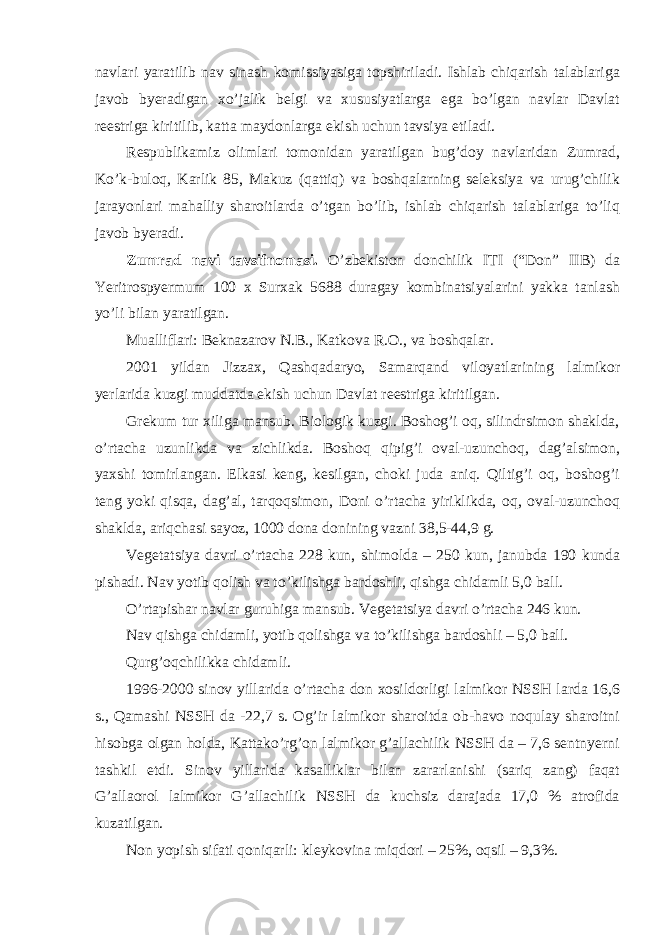 navlari yaratilib nav sinash komissiyasiga topshiriladi. Ishlab chiqarish talablariga javob byeradigan xo’jalik belgi va xususiyatlarga ega bo’lgan navlar Davlat reestriga kiritilib, katta maydonlarga ekish uchun tavsiya etiladi. Respublikamiz olimlari tomonidan yaratilgan bug’doy navlaridan Zumrad, Ko’k-buloq, Karlik 85, Makuz (qattiq) va boshqalarning seleksiya va urug’chilik jarayonlari mahalliy sharoitlarda o’tgan bo’lib, ishlab chiqarish talablariga to’liq javob byeradi. Zumrad navi tavsifnomasi. O’zbekiston donchilik ITI (“Don” IIB) da Yeritrospyermum 100 x Surxak 5688 duragay kombinatsiyalarini yakka tanlash yo’li bilan yaratilgan. Mualliflari: Beknazarov N.B., Katkova R.O., va boshqalar. 2001 yildan Jizzax, Qashqadaryo, Samarqand viloyatlarining lalmikor yerlarida kuzgi muddatda ekish uchun Davlat reestriga kiritilgan. Grekum tur xiliga mansub. Biologik kuzgi. Boshog’i oq, silindrsimon shaklda, o’rtacha uzunlikda va zichlikda. Boshoq qipig’i oval-uzunchoq, dag’alsimon, yaxshi tomirlangan. Elkasi keng, kesilgan, choki juda aniq. Qiltig’i oq, boshog’i teng yoki qisqa, dag’al, tarqoqsimon, Doni o’rtacha yiriklikda, oq, oval-uzunchoq shaklda, ariqchasi sayoz, 1000 dona donining vazni 38,5-44,9 g. Vegetatsiya davri o’rtacha 228 kun, shimolda – 250 kun, janubda 190 kunda pishadi. Nav yotib qolish va to’kilishga bardoshli, qishga chidamli 5,0 ball. O’rtapishar navlar guruhiga mansub. Vegetatsiya davri o’rtacha 246 kun. Nav qishga chidamli, yotib qolishga va to’kilishga bardoshli – 5,0 ball. Qurg’oqchilikka chidamli. 1996-2000 sinov yillarida o’rtacha don xosildorligi lalmikor NSSH larda 16,6 s., Qamashi NSSH da -22,7 s. Og’ir lalmikor sharoitda ob-havo noqulay sharoitni hisobga olgan holda, Kattako’rg’on lalmikor g’allachilik NSSH da – 7,6 sentnyerni tashkil etdi. Sinov yillarida kasalliklar bilan zararlanishi (sariq zang) faqat G’allaorol lalmikor G’allachilik NSSH da kuchsiz darajada 17,0 % atrofida kuzatilgan. Non yopish sifati qoniqarli: kleykovina miqdori – 25%, oqsil – 9,3%. 