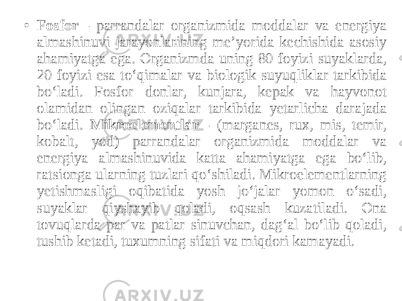 • Fosfor - parrandalar organizmida moddalar va energiya almashinuvi jarayonlarining me’yorida kechishida asosiy ahamiyatga ega. Organizmda uning 80 foyizi suyaklarda, 20 foyizi esa to‘qimalar va biologik suyuqliklar tarkibida bo‘ladi. Fosfor donlar, kunjara, kepak va hayvonot olamidan olingan oziqalar tarkibida yetarlicha darajada bo‘ladi. Mikroelementlar - (marganes, rux, mis, temir, kobalt, yod) parrandalar organizmida moddalar va energiya almashinuvida katta ahamiyatga ega bo‘lib, ratsionga ularning tuzlari qo‘shiladi. Mikroelementlarning yetishmasligi oqibatida yosh jo‘jalar yomon o‘sadi, suyaklar qiyshayib qoladi, oqsash kuzatiladi. Ona tovuqlarda par va patlar sinuvchan, dag‘al bo‘lib qoladi, tushib ketadi, tuxumning sifati va miqdori kamayadi. 