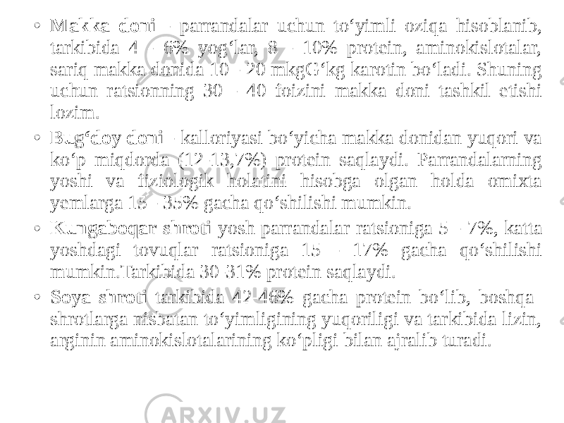 • Makka doni - parrandalar uchun to‘yimli oziqa hisoblanib, tarkibida 4 - 6% yog‘lar, 8 - 10% protein, aminokislotalar, sariq makka donida 10 - 20 mkgG‘kg karotin bo‘ladi. Shuning uchun ratsionning 30 - 40 foizini makka doni tashkil etishi lozim. • Bug‘doy doni - kalloriyasi bo‘yicha makka donidan yuqori va ko‘p miqdorda (12-13,7%) protein saqlaydi. Parrandalarning yoshi va fiziologik holatini hisobga olgan holda omixta yemlarga 15 - 35% gacha qo‘shilishi mumkin. • Kungaboqar shroti yosh parrandalar ratsioniga 5 - 7%, katta yoshdagi tovuqlar ratsioniga 15 - 17% gacha qo‘shilishi mumkin.Tarkibida 30-31% protein saqlaydi. • Soya shroti tarkibida 42-46% gacha protein bo‘lib, boshqa shrotlarga nisbatan to‘yimligining yuqoriligi va tarkibida lizin, arginin aminokislotalarining ko‘pligi bilan ajralib turadi. 