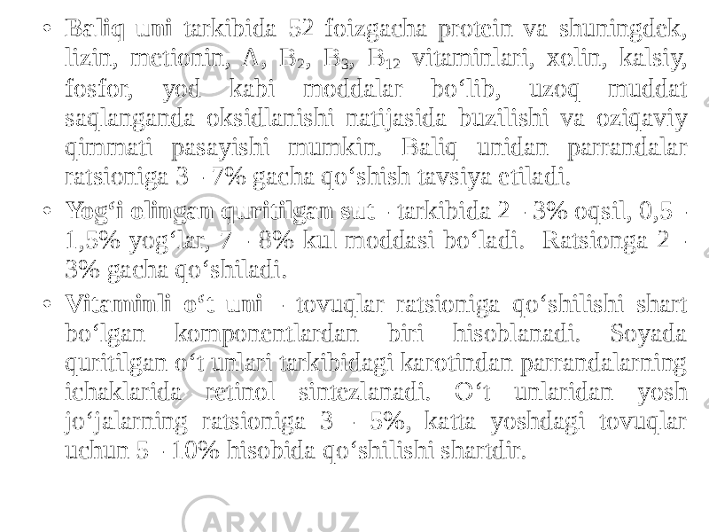 • Baliq uni tarkibida 52 foizgacha protein va shuningdek, lizin, metionin, A, B 2 , B 3 , B 12 vitaminlari, xolin, kalsiy, fosfor, yod kabi moddalar bo‘lib, uzoq muddat saqlanganda oksidlanishi natijasida buzilishi va oziqaviy qimmati pasayishi mumkin. Baliq unidan parrandalar ratsioniga 3 - 7% gacha qo‘shish tavsiya etiladi. • Yog‘i olingan quritilgan sut - tarkibida 2 - 3% oqsil, 0,5 - 1,5% yog‘lar, 7 - 8% kul moddasi bo‘ladi. Ratsionga 2 - 3% gacha qo‘shiladi. • Vitaminli o‘t uni - tovuqlar ratsioniga qo‘shilishi shart bo‘lgan komponentlardan biri hisoblanadi. Soyada quritilgan o‘t unlari tarkibidagi karotindan parrandalarning ichaklarida retinol sintezlanadi. O‘t unlaridan yosh jo‘jalarning ratsioniga 3 - 5%, katta yoshdagi tovuqlar uchun 5 - 10% hisobida qo‘shilishi shartdir. 