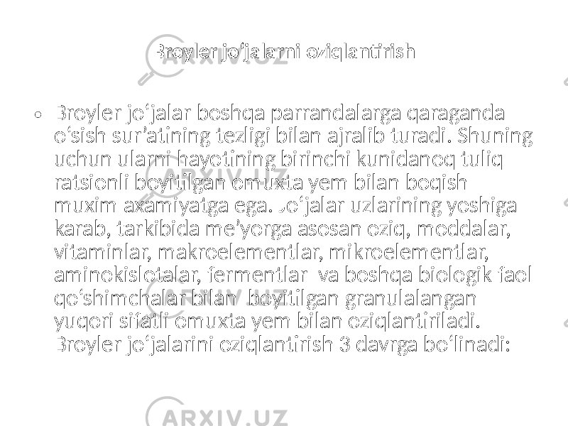  Broyler jo‘jalarni oziqlantirish • Broyler jo‘jalar boshqa parrandalarga qaraganda o‘sish sur’atining tezligi bilan ajralib turadi. Shuning uchun ularni hayotining birinchi kunidanoq tuliq ratsionli boyitilgan omuxta yem bilan boqish muxim axamiyatga ega. Jo‘jalar uzlarining yoshiga karab, tarkibida me’yorga asosan oziq, moddalar, vitaminlar, makroelementlar, mikroelementlar, aminokislotalar, fermentlar va boshqa biologik faol qo‘shimchalar bilan boyitilgan granulalangan yuqori sifatli omuxta yem bilan oziqlantiriladi. Broyler jo‘jalarini oziqlantirish 3 davrga bo‘linadi: 