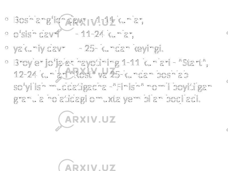 • Boshlang‘ich davr - 1-11 kunlar, • o‘sish davri - 11-24 kunlar, • yakuniy davr - 25- kundan keyingi. • Broyler jo‘jalar hayotining 1-11 kunlari - &#34;Start&#34;, 12-24 kunlari &#34;Rost&#34; va 25-kundan boshlab so‘yilish muddatigacha -&#34;Finish&#34; nomli boyitilgan granula holatidagi omuxta yem bilan boqiladi. 