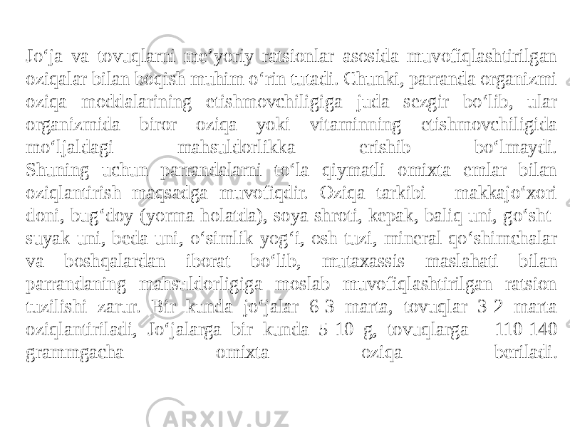 Jo‘ja va tovuqlarni me’yoriy ratsionlar asosida muvofiqlashtirilgan oziqalar bilan boqish muhim o‘rin tutadi. Chunki, parranda organizmi oziqa moddalarining etishmovchiligiga juda sezgir bo‘lib, ular organizmida biror oziqa yoki vitaminning etishmovchiligida mo‘ljaldagi mahsuldorlikka erishib bo‘lmaydi. Shuning uchun parrandalarni to‘la qiymatli omixta emlar bilan oziqlantirish maqsadga muvofiqdir. Oziqa tarkibi - makkajo‘xori doni, bug‘doy (yorma holatda), soya shroti, kepak, baliq uni, go‘sht- suyak uni, beda uni, o‘simlik yog‘i, osh tuzi, mineral qo‘shimchalar va boshqalardan iborat bo‘lib, mutaxassis maslahati bilan parrandaning mahsuldorligiga moslab muvofiqlashtirilgan ratsion tuzilishi zarur. Bir kunda jo‘jalar 6-3 marta, tovuqlar 3-2 marta oziqlantiriladi, Jo‘jalarga bir kunda 5-10 g, tovuqlarga - 110-140 grammgacha omixta oziqa beriladi. 