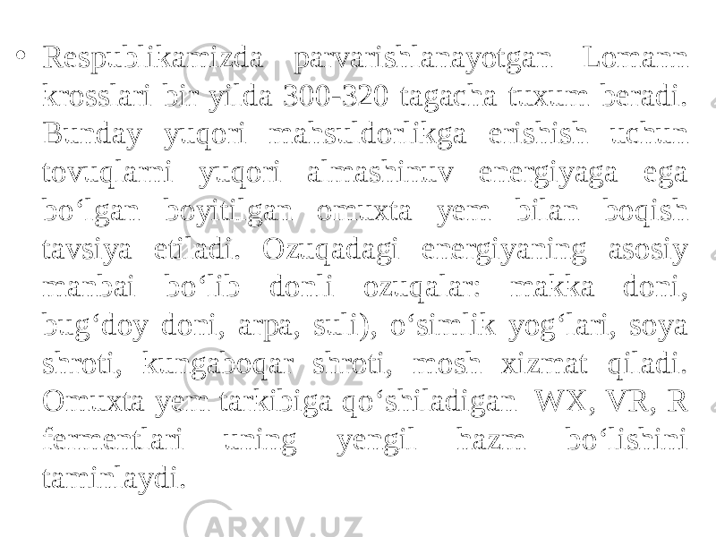  • Respublikamizda parvarishlanayotgan Lomann krosslari bir yilda 300-320 tagacha tuxum beradi. Bunday yuqori mahsuldorlikga erishish uchun tovuqlarni yuqori almashinuv energiyaga ega bo‘lgan boyitilgan omuxta yem bilan boqish tavsiya etiladi. Ozuqadagi energiyaning asosiy manbai bo‘lib donli ozuqalar: makka doni, bug‘doy doni, arpa, suli), o‘simlik yog‘lari, soya shroti, kungaboqar shroti, mosh xizmat qiladi. Omuxta yem tarkibiga qo‘shiladigan WX, VR, R fermentlari uning yengil hazm bo‘lishini taminlaydi. 