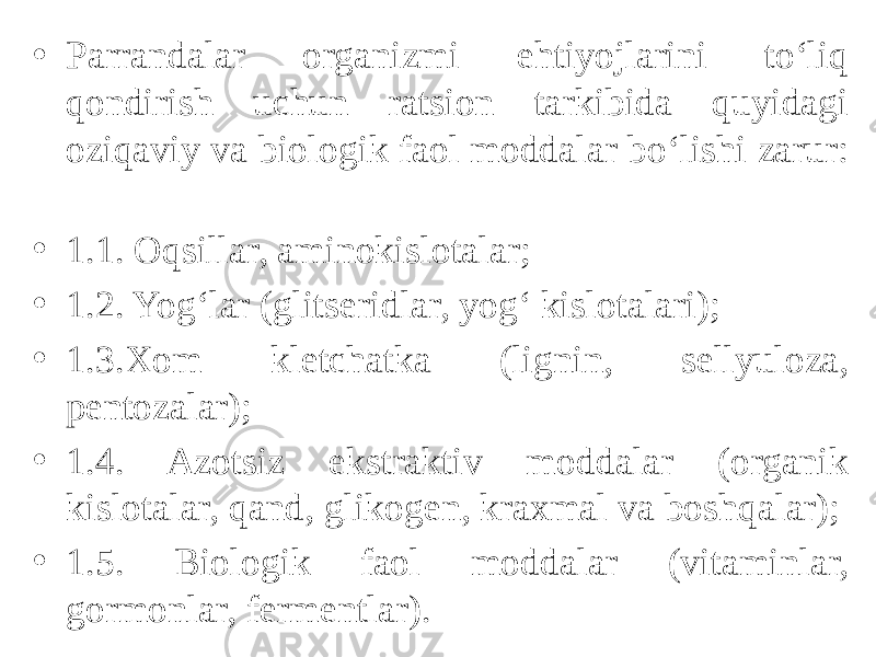 • Parrandalar organizmi ehtiyojlarini to‘liq qondirish uchun ratsion tarkibida quyidagi oziqaviy va biologik faol moddalar bo‘lishi zarur: • 1.1. Oqsillar, aminokislotalar; • 1.2. Yog‘lar (glitseridlar, yog‘ kislotalari); • 1.3.Xom kletchatka (lignin, sellyuloza, pentozalar); • 1.4. Azotsiz ekstraktiv moddalar (organik kislotalar, qand, glikogen, kraxmal va boshqalar); • 1.5. Biologik faol moddalar (vitaminlar, gormonlar, fermentlar). 