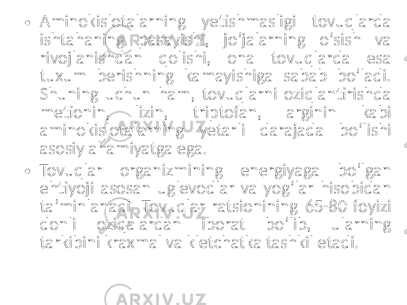 • Aminokislotalarning yetishmasligi tovuqlarda ishtahaning pasayishi, jo‘jalarning o‘sish va rivojlanishdan qolishi, ona tovuqlarda esa tuxum berishning kamayishiga sabab bo‘ladi. Shuning uchun ham, tovuqlarni oziqlantirishda metionin, lizin, triptofan, arginin kabi aminokislotalarning yetarli darajada bo‘lishi asosiy ahamiyatga ega. • Tovuqlar organizmining energiyaga bo‘lgan ehtiyoji asosan uglevodlar va yog‘lar hisobidan ta’minlanadi. Tovuqlar ratsionining 65-80 foyizi donli oziqalardan iborat bo‘lib, ularning tarkibini kraxmal va kletchatka tashkil etadi. 