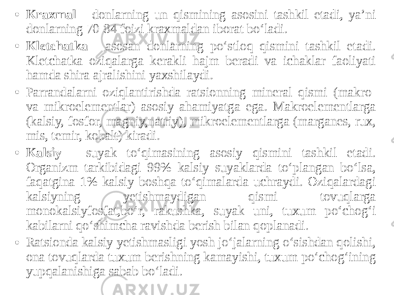 • Kraxmal - donlarning un qismining asosini tashkil etadi, ya’ni donlarning 70-84 foizi kraxmaldan iborat bo‘ladi. • Kletchatka - asosan donlarning po‘stloq qismini tashkil etadi. Kletchatka oziqalarga kerakli hajm beradi va ichaklar faoliyati hamda shira ajralishini yaxshilaydi. • Parrandalarni oziqlantirishda ratsionning mineral qismi (makro- va mikroelementlar) asosiy ahamiyatga ega. Makroelementlarga (kalsiy, fosfor, magniy,natriy), mikroelementlarga (marganes, rux, mis, temir, kobalt) kiradi. • Kalsiy - suyak to‘qimasining asosiy qismini tashkil etadi. Organizm tarkibidagi 99% kalsiy suyaklarda to‘plangan bo‘lsa, faqatgina 1% kalsiy boshqa to‘qimalarda uchraydi. Oziqalardagi kalsiyning yetishmaydigan qismi tovuqlarga monokalsiyfosfat,bo‘r, rakushka, suyak uni, tuxum po‘chog‘i kabilarni qo‘shimcha ravishda berish bilan qoplanadi. • Ratsionda kalsiy yetishmasligi yosh jo‘jalarning o‘sishdan qolishi, ona tovuqlarda tuxum berishning kamayishi, tuxum po‘chog‘ining yupqalanishiga sabab bo‘ladi. 