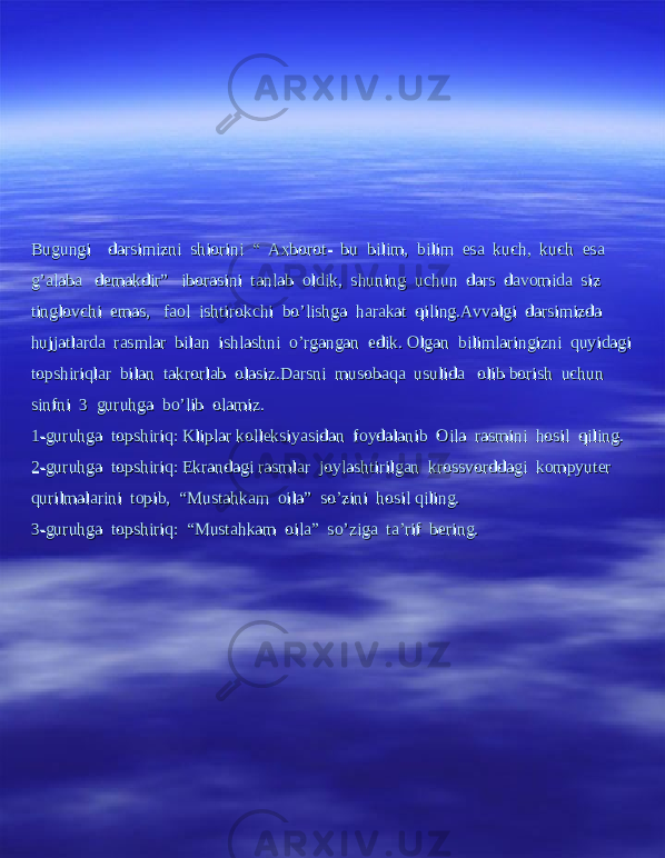 Bugungi darsimizni shiorini “ Axborot- bu bilim, bilim esa kuch, kuch esa Bugungi darsimizni shiorini “ Axborot- bu bilim, bilim esa kuch, kuch esa g’alaba demakdir” iborasini tanlab oldik, shuning uchun dars davomida siz g’alaba demakdir” iborasini tanlab oldik, shuning uchun dars davomida siz tinglovchi emas, faol ishtirokchi bo’lishga harakat qiling.Avvalgi darsimizda tinglovchi emas, faol ishtirokchi bo’lishga harakat qiling.Avvalgi darsimizda hujjatlarda rasmlar bilan ishlashni o’rgangan edik. Olgan bilimlaringizni quyidagi hujjatlarda rasmlar bilan ishlashni o’rgangan edik. Olgan bilimlaringizni quyidagi topshiriqlar bilan takrorlab olasiz.Darsni musobaqa usulida olib borish uchun topshiriqlar bilan takrorlab olasiz.Darsni musobaqa usulida olib borish uchun sinfni 3 guruhga bo’lib olamiz.sinfni 3 guruhga bo’lib olamiz. 1-guruhga topshiriq: Kliplar kolleksiyasidan foydalanib Oila rasmini hosil qiling.1-guruhga topshiriq: Kliplar kolleksiyasidan foydalanib Oila rasmini hosil qiling. 2-guruhga topshiriq: Ekrandagi rasmlar joylashtirilgan krossvorddagi kompyuter 2-guruhga topshiriq: Ekrandagi rasmlar joylashtirilgan krossvorddagi kompyuter qurilmalarini topib, “Mustahkam oila” so’zini hosil qiling.qurilmalarini topib, “Mustahkam oila” so’zini hosil qiling. 3-guruhga topshiriq: “Mustahkam oila” so’ziga ta’rif bering.3-guruhga topshiriq: “Mustahkam oila” so’ziga ta’rif bering. 