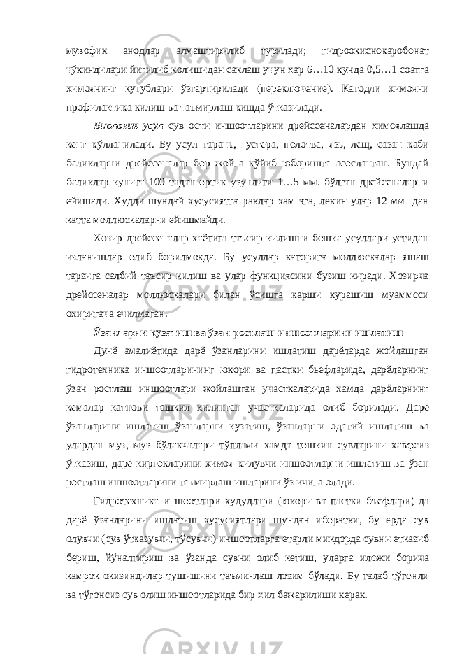 мувофик анодлар алмаштирилиб турилади; гидроокиснокаробонат чўкиндилари йигилиб колишидан саклаш учун хар 6…10 кунда 0,5…1 соатга химоянинг кутублари ўзгартирилади (переключение). Катодли химояни профилактика килиш ва таъмирлаш кишда ўтказилади. Биологик усул сув ости иншоотларини дрейссеналардан химоялашда кенг кўлланилади. Бу усул тарань, густера, полотва, язь, лещ, сазан каби баликларни дрейссеналар бор жойга кўйиб юборишга асосланган. Бундай баликлар кунига 100 тадан ортик узунлиги 1…5 мм. бўлган дрейсеналарни ейишади. Худди шундай хусусиятга раклар хам эга, лекин улар 12 мм дан катта моллюскаларни ейишмайди. Хозир дрейссеналар хаётига таъсир килишни бошка усуллари устидан изланишлар олиб борилмокда. Бу усуллар каторига моллюскалар яшаш тарзига салбий таъсир килиш ва улар функциясини бузиш киради. Хозирча дрейссеналар моллюскалари билан ўсишга карши курашиш муаммоси охиригача ечилмаган. Ўзанларни кузатиш ва ўзан ростлаш иншоотларини ишлатиш Дунё амалиётида дарё ўзанларини ишлатиш дарёларда жойлашган гидротехника иншоотларининг юкори ва пастки бьефларида, дарёларнинг ўзан ростлаш иншоотлари жойлашган участкаларида хамда дарёларнинг кемалар катнови ташкил килинган участкаларида олиб борилади. Дарё ўзанларини ишлатиш ўзанларни кузатиш, ўзанларни одатий ишлатиш ва улардан муз, муз бўлакчалари тўплами хамда тошкин сувларини хавфсиз ўтказиш, дарё киргокларини химоя килувчи иншоотларни ишлатиш ва ўзан ростлаш иншоотларини таъмирлаш ишларини ўз ичига олади. Гидротехника иншоотлари худудлари (юкори ва пастки бъефлари) да дарё ўзанларини ишлатиш хусусиятлари шундан иборатки, бу ерда сув олувчи (сув ўтказувчи, тўсувчи) иншоотларга етарли микдорда сувни етказиб бериш, йўналтириш ва ўзанда сувни олиб кетиш, уларга иложи борича камрок окизиндилар тушишини таъминлаш лозим бўлади. Бу талаб тўгонли ва тўгонсиз сув олиш иншоотларида бир хил бажарилиши керак. 