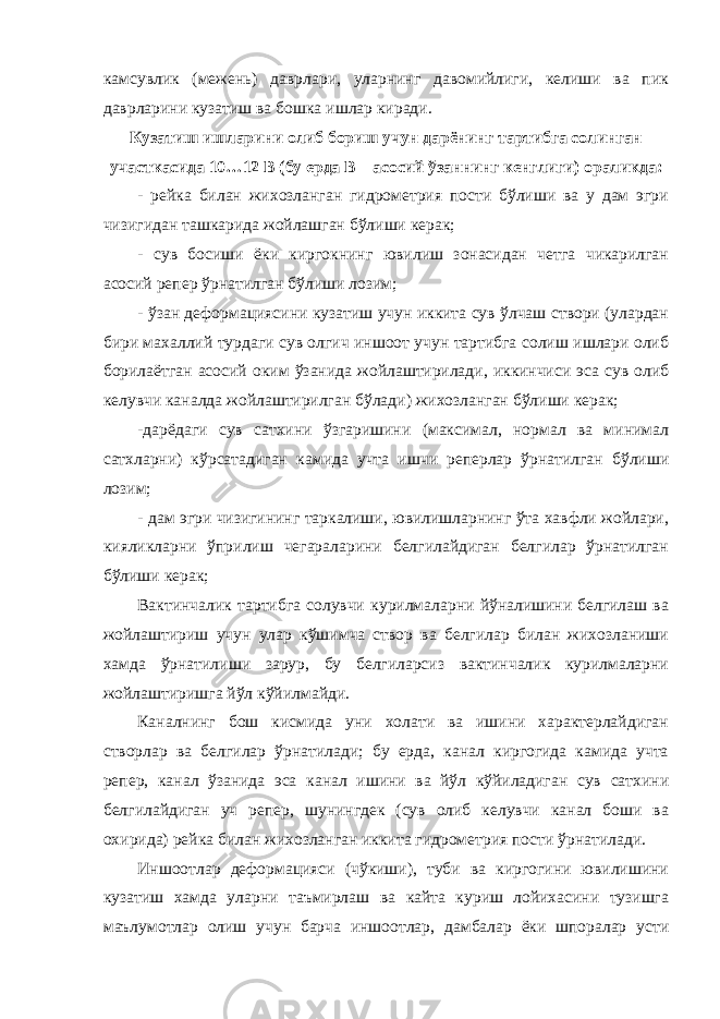 камсувлик (межень) даврлари, уларнинг давомийлиги, келиши ва пик даврларини кузатиш ва бошка ишлар киради. Кузатиш ишларини олиб бориш учун дарёнинг тартибга солинган участкасида 10…12 В (бу ерда В – асосий ўзаннинг кенглиги) ораликда: - рейка билан жихозланган гидрометрия пости бўлиши ва у дам эгри чизигидан ташкарида жойлашган бўлиши керак; - сув босиши ёки киргокнинг ювилиш зонасидан четга чикарилган асосий репер ўрнатилган бўлиши лозим; - ўзан деформациясини кузатиш учун иккита сув ўлчаш створи (улардан бири махаллий турдаги сув олгич иншоот учун тартибга солиш ишлари олиб борилаётган асосий оким ўзанида жойлаштирилади, иккинчиси эса сув олиб келувчи каналда жойлаштирилган бўлади) жихозланган бўлиши керак; -дарёдаги сув сатхини ўзгаришини (максимал, нормал ва минимал сатхларни) кўрсатадиган камида учта ишчи реперлар ўрнатилган бўлиши лозим; - дам эгри чизигининг таркалиши, ювилишларнинг ўта хавфли жойлари, кияликларни ўприлиш чегараларини белгилайдиган белгилар ўрнатилган бўлиши керак; Вактинчалик тартибга солувчи курилмаларни йўналишини белгилаш ва жойлаштириш учун улар кўшимча створ ва белгилар билан жихозланиши хамда ўрнатилиши зарур, бу белгиларсиз вактинчалик курилмаларни жойлаштиришга йўл кўйилмайди. Каналнинг бош кисмида уни холати ва ишини характерлайдиган створлар ва белгилар ўрнатилади; бу ерда, канал киргогида камида учта репер, канал ўзанида эса канал ишини ва йўл кўйиладиган сув сатхини белгилайдиган уч репер, шунингдек (сув олиб келувчи канал боши ва охирида) рейка билан жихозланган иккита гидрометрия пости ўрнатилади. Иншоотлар деформацияси (чўкиши), туби ва киргогини ювилишини кузатиш хамда уларни таъмирлаш ва кайта куриш лойихасини тузишга маълумотлар олиш учун барча иншоотлар, дамбалар ёки шпоралар усти 