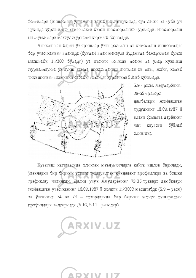 белгилари (иншоотни ўлчамига караб) 3…5 нуктада, сув сатхи ва туби уч нуктада кўрсатилиб вакти-вакти билан нивелирланиб турилади. Нивелирлаш маълумотлари махсус журналга киритиб борилади. Аникланган барча ўзгаришлар ўзан ростлаш ва химоялаш иншоотлари бор участканинг планида (бундай план мензула ёрдамида бажарилган бўлса масштаби 1:2000 бўлади) ўз аксини топиши лозим ва улар кузатиш журналларига ўзгариш хамда шикастланиш аникланган вакт, жойи, келиб чикишининг тахминий сабаби, тавсифи кўрсатилиб ёзиб куйилади. 5.9 - расм. Амударёнинг 29-35-траверс дамбалари жойлашган худуднинг 18.09.1987 й плани (съемка дарёнинг чап киргоги бўйлаб олинган). Кузатиш натижасида олинган маълумотларга кайта ишлов берилади, ўзанларни бир бирини устига туширилган кўндаланг профиллари ва бошка графиклар чизилади. Далил учун Амударёнинг 29-35-траверс дамбалари жойлашган участканинг 18.09.1987 й холати 1:20000 масштабда (5.9 – расм) ва ўзаннинг 74 ва 75 – створларида бир бирини устига туширилган профиллари келтирилди (5.10, 5.11 - расмлар). 