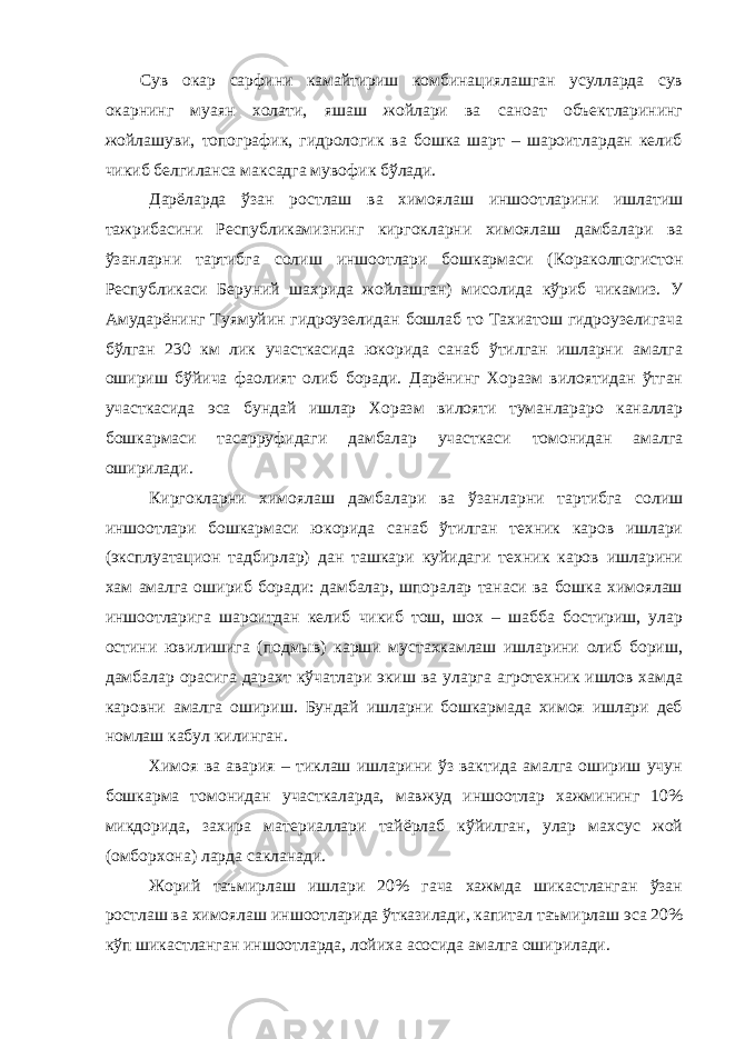 Сув окар сарфини камайтириш комбинациялашган усулларда сув окарнинг муаян холати, яшаш жойлари ва саноат объектларининг жойлашуви, топографик, гидрологик ва бошка шарт – шароитлардан келиб чикиб белгиланса максадга мувофик бўлади. Дарёларда ўзан ростлаш ва химоялаш иншоотларини ишлатиш тажрибасини Республикамизнинг киргокларни химоялаш дамбалари ва ўзанларни тартибга солиш иншоотлари бошкармаси (Кораколпогистон Республикаси Беруний шахрида жойлашган) мисолида кўриб чикамиз. У Амударёнинг Туямуйин гидроузелидан бошлаб то Тахиатош гидроузелигача бўлган 230 км лик участкасида юкорида санаб ўтилган ишларни амалга ошириш бўйича фаолият олиб боради. Дарёнинг Хоразм вилоятидан ўтган участкасида эса бундай ишлар Хоразм вилояти туманлараро каналлар бошкармаси тасарруфидаги дамбалар участкаси томонидан амалга оширилади. Киргокларни химоялаш дамбалари ва ўзанларни тартибга солиш иншоотлари бошкармаси юкорида санаб ўтилган техник каров ишлари (эксплуатацион тадбирлар) дан ташкари куйидаги техник каров ишларини хам амалга ошириб боради: дамбалар, шпоралар танаси ва бошка химоялаш иншоотларига шароитдан келиб чикиб тош, шох – шабба бостириш, улар остини ювилишига (подмыв) карши мустахкамлаш ишларини олиб бориш, дамбалар орасига дарахт кўчатлари экиш ва уларга агротехник ишлов хамда каровни амалга ошириш. Бундай ишларни бошкармада химоя ишлари деб номлаш кабул килинган. Химоя ва авария – тиклаш ишларини ўз вактида амалга ошириш учун бошкарма томонидан участкаларда, мавжуд иншоотлар хажмининг 10% микдорида, захира материаллари тайёрлаб кўйилган, улар махсус жой (омборхона) ларда сакланади. Жорий таъмирлаш ишлари 20% гача хажмда шикастланган ўзан ростлаш ва химоялаш иншоотларида ўтказилади, капитал таъмирлаш эса 20% кўп шикастланган иншоотларда, лойиха асосида амалга оширилади. 