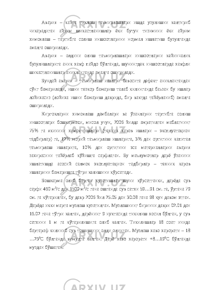 Авария – кайта тиклаш таъмирлашлари ишда узулишни келтириб чикарадиган айрим шикастланишлар ёки бутун тизимини ёки айрим химоялаш – тартибга солиш иншоотларини нормал ишлатиш бузулганда амалга оширилади. Авария – олдини олиш таъмирлашлари иншоотларни кейинчалик бузулишларига аник хавф пайдо бўлганда, шунингдек иншоотларда хавфли шикастланишлар аникланганда амалга оширилади. Бундай авария – таъмирлаш ишлари бевосита дефект аниклангандан сўнг бажарилади, ишни тезкор бажариш талаб килинганда баьзан бу ишлар лойихасиз (лойиха ишни бажариш даврида, бир вактда тайёрланиб) амалга оширилади. Киргокларни химоялаш дамбалари ва ўзанларни тартибга солиш иншоотлари бошкармаси, мисол учун, 2006 йилда ажратилган маблагнинг 75% га якинини химоя ишлари (техник каров ишлари – эксплуатацион тадбирлар) га, 12% жорий таъмирлаш ишларига, 3% дан ортигини капитал таъмирлаш ишларига, 10% дан ортигини эса материалларни авария захирасини тайёрлаб кўйишга сарфлаган. Бу маълумотлар дарё ўзанини ишлатишда асосий салмок эксплуатацион тадбирлар – техник каров ишларини бажаришга тўгри келишини кўрсатади. Бошкарма олиб борган кузатишлар шуни кўрсатганки, дарёда сув сарфи 460 м 3 /с дан 1500 м 3 /с гача ошганда сув сатхи 59…91 см. га, ўртача 79 см. га кўтарилган, бу давр 2006 йил 25.05 дан 30.08 гача 98 кун давом этган. Дарёда икки марта музлаш кузатилган. Музлашнинг биринчи даври 02.01 дан 16.02 гача тўгри келган, дарёнинг 9 нуктасида тикилиш хосил бўлган, у сув сатхини 1 м га кўтарилишига олиб келган. Тикилишлар 18 соат ичида бартараф килиниб сув тошишини олди олинган. Музлаш хаво харорати – 18 …23 0 С бўлганда вужудга келган. Дарё хаво харорати +8…19 0 С бўлганда муздан бўшаган. 