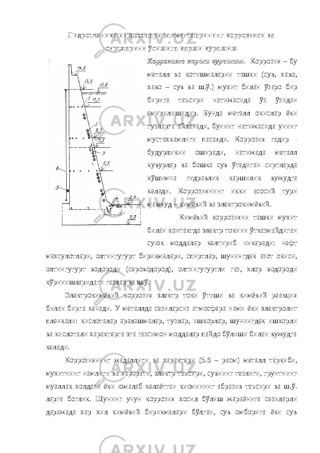 Гидротехника иншоотлари элементларининг коррозияси ва сиртларини ўсишига карши курашиш Коррозияга карши курашиш . Коррозия – бу металл ва котишмаларни ташки (сув, хаво, хаво – сув ва ш.ў.) мухит билан ўзаро бир бирига таъсири натижасида ўз ўзидан емирилишидир. Бунда металл окислар ёки тузларга айланади, бунинг натижасида унинг мустахкамлиги пасаяди. Коррозия гадир - будурликни оширади, натижада металл кувурлар ва бошка сув ўтадиган сиртларда кўшимча гидравлик каршилик вужудга келади. Коррозиянинг икки асосий тури мавжуд – кимёвий ва электрокимёвий. Кимёвий коррозияни ташки мухит билан контактда электр токини ўтказмайдиган суюк моддалар келтириб чикаради: нефт махсулотлари, олтингугурт бирикмалари, спиртлар, шунингдек азот окиси, олтингугурт водороди (сероводород), олтингугуртли газ, хлор водороди кўринишларидаги газлар ва ш.ў. Электрокимёвий коррозия электр токи ўтиши ва кимёвий реакция билан бирга кечади. У металлда сезиларсиз атмосфера нами ёки электролит пленкали: кислоталар аралашмалар, тузлар, ишкорлар, шунингдек ишкорли ва кислотали характерга эга газсимон моддалар пайдо бўлиши билан вужудга келади. Коррозиянинг жадаллиги ва характери (5.6 – расм) металл таркиби, мухитнинг намлиги ва харорати, электр таъсири, сувнинг тезлиги, грунтнинг муаллак холдаги ёки юмалаб келаётган кисмининг абразив таъсири ва ш.ў. ларга боглик. Шунинг учун коррозия хосил бўлиш жараёнига сезиларли даражада хар хил кимёвий бирикмалари бўлган, сув омборига ёки сув 