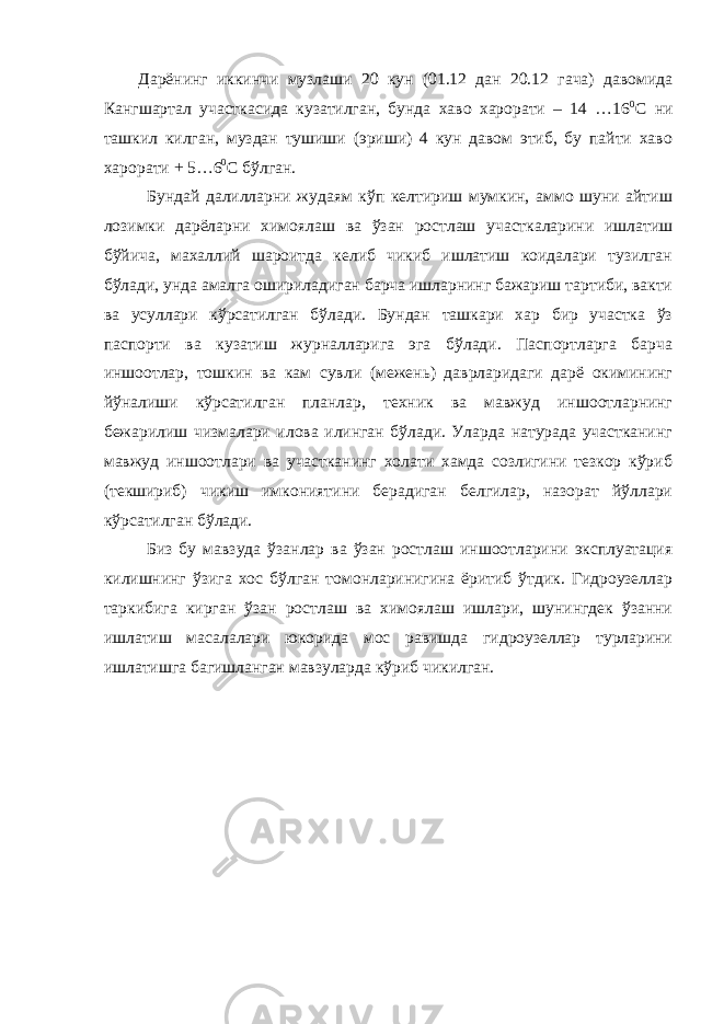 Дарёнинг иккинчи музлаши 20 кун (01.12 дан 20.12 гача) давомида Кангшартал участкасида кузатилган, бунда хаво харорати – 14 …16 0 С ни ташкил килган, муздан тушиши (эриши) 4 кун давом этиб, бу пайти хаво харорати + 5…6 0 С бўлган. Бундай далилларни жудаям кўп келтириш мумкин, аммо шуни айтиш лозимки дарёларни химоялаш ва ўзан ростлаш участкаларини ишлатиш бўйича, махаллий шароитда келиб чикиб ишлатиш коидалари тузилган бўлади, унда амалга ошириладиган барча ишларнинг бажариш тартиби, вакти ва усуллари кўрсатилган бўлади. Бундан ташкари хар бир участка ўз паспорти ва кузатиш журналларига эга бўлади. Паспортларга барча иншоотлар, тошкин ва кам сувли (межень) даврларидаги дарё окимининг йўналиши кўрсатилган планлар, техник ва мавжуд иншоотларнинг бежарилиш чизмалари илова илинган бўлади. Уларда натурада участканинг мавжуд иншоотлари ва участканинг холати хамда созлигини тезкор кўриб (текшириб) чикиш имкониятини берадиган белгилар, назорат йўллари кўрсатилган бўлади. Биз бу мавзуда ўзанлар ва ўзан ростлаш иншоотларини эксплуатация килишнинг ўзига хос бўлган томонларинигина ёритиб ўтдик. Гидроузеллар таркибига кирган ўзан ростлаш ва химоялаш ишлари, шунингдек ўзанни ишлатиш масалалари юкорида мос равишда гидроузеллар турларини ишлатишга багишланган мавзуларда кўриб чикилган. 