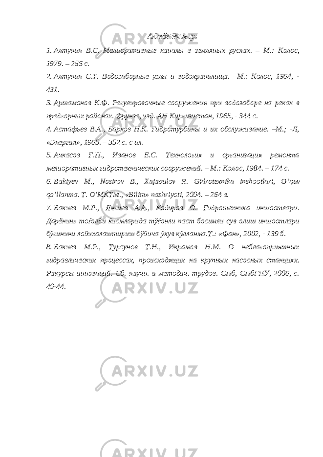 Адабиётлар: 1. Алтунин В.С. Мелиоративные каналы в земляных руслах. – М.: Колос, 1979. – 256 с. 2. Алтунин С.Т. Водозаборные узлы и водохранилища. –М.: Колос, 1964, - 431. 3. Артамонов К.Ф. Регулировочные сооружения при водозаборе на реках в предгорных районах. Фрунзе, изд. АН Киргизистан, 1965, - 344 с. 4. Астафьев В.А., Барков Н.К. Гидротурбины и их обслуживание. –М.; -Л, «Энергия», 1965. – 352 с. с ил. 5. Ачкасов Г.П., Иванов Е.С. Технология и организация ремонта мелиоративных гидротехнических сооружений. – М.: Колос, 1984. – 174 с. 6. Bakiy е v M ., Nosirov B ., Xajaqulov R . Gidrotexnika inshootlari , O ’ quv qo ’ llanma . T . O ’ M Ќ TM ., «В ilim » nashriyoti , 2004. – 264 в. 7. Бакиев М.Р., Янгиев А.А., Кодиров О. Гидротехника иншоотлари. Дарёнинг тоѓолди ќисмларида тўѓонли паст босимли сув олиш иншоотлари бўгинини лойихалаштириш бўйича ўкув кўлланма.Т.: «Фан», 2002, - 139 б. 8. Бакиев М.Р., Турсунов Т.Н., Икрамов Н.М. О неблагоприятных гидравлических процессах, происходящих на крупных насосных станциях. Ракурсы инноваций. Сб. научн. и методич. трудов. СПб, СПбГПУ, 2006, с. 40-44. 