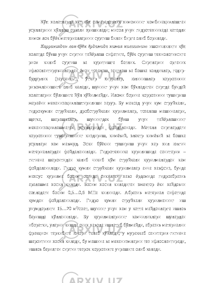 Кўп холатларда энг кўп самарадорлик химоянинг комбинациялашган усулларини кўллаш оркали эришилади; мисол учун гидротехникада катодли химоя лок бўёк материалларини суртиш билан бирга олиб борилади. Коррозиядан лок-бўёк ёрдамида химоя килишнинг ишончлилиги кўп холатда бўяш учун сиртни тайёрлаш сифатига, бўёк суртиш технологиясига риоя килиб суртиш ва куритишга боглик. Сиртларни органик ифлослантирувчилардан ёмон тозалаш, занглаш ва бошка колдиклар, гадир- будурлик (заусенцы), ўткир кирралар, юлинишлар коррозияни ривожланишига олиб келади, шунинг учун хам бўяладиган сиртда бундай холатларни бўлишига йўл кўйилмайди. Иложи борича коррозияни тушириш жараёни механизациялаштирилиши зарур. Бу максад учун кум струйкали, гидрокумли струйкали, дробструйкали курилмалар, тозалаш машиналари, щетка, шарашкалар, шунингдек бўяш учун тайёрлашнинг механизациялашмаган усулларидан фойдаланади. Металл сиртлардаги коррозияни туширишнинг киздириш, кимёвий, электр кимёвий ва бошка усуллари хам мавжуд. Эски бўёкни тушириш учун хар хил ювгич материаллардан фойдаланилади. Гидротехника курилишида санитария – гигиена шароитидан келиб чикиб кўм струйкали курилмалардан кам фойдаланилади. Гидро кумли струйкали курилмалар анча хавфсиз, бунда махсус курилма босим остида сикилган хаво ёрдамида гидроабразив аралашма хосил килади. Босим хосил киладиган эжектор ёки хайдовчи сопладаги босим 0,5…0,6 МПа килинади. Абразив материал сифатида кумдан фойдаланилади. Гидро кумли струйкали курилманинг иш унумдорлиги 15…20 м 2 /соат, шунинг учун хам у катта майдонларга ишлов беришда кўлланилади. Бу курилмаларнинг камчиликлари шулардан иборатки, уларни кишда очик хавода ишлатиб бўлмайди, абразив материални фракцион таркибига юкори талаб кўйлади, у мураккаб санитария-гигиена шароитини хосил килади, бу машина ва механизмларни тез ифлослантиради, ишлов берилган сиртни тезрок коррозияга учрашига олиб келади. 