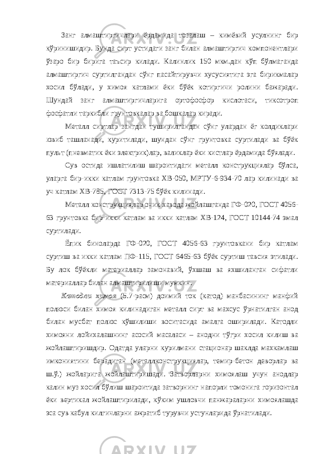 Занг алмаштиргичлари ёрдамида тозалаш – кимёвий усулнинг бир кўринишидир. Бунда сирт устидаги занг билан алмаштиргич компонентлари ўзаро бир бирига таъсир килади. Калинлик 150 мкм.дан кўп бўлмаганда алмаштиргич суртилгандан сўнг пасайтирувчи хусусиятига эга бирикмалар хосил бўлади, у химоя катлами ёки бўёк котиргичи ролини бажаради. Шундай занг алмаштиргичларига ортофосфор кислотаси, тиксотроп фосфатли таркибли грунтовкалар ва бошкалар киради. Металл сиртлар зангдан туширилгандан сўнг улардан ёг колдиклари ювиб ташланади, куритилади, шундан сўнг грунтовка суртилади ва бўёк пульт (пневматик ёки электрик)лар, валиклар ёки кистлар ёрдамида бўялади. Сув остида ишлатилиш шароитидаги металл конструкциялар бўлса, уларга бир-икки катлам грунтовка ХВ-050, МРТУ-6-934-70 лар килинади ва уч катлам ХВ-785, ГОСТ 7313-75 бўёк килинади. Металл конструкциялар очик хавода жойлашганда ГФ-020, ГОСТ 4056- 63 грунтовка бир-икки катлам ва икки катлам ХВ-124, ГОСТ 10144-74 эмал суртилади. Ёпик биноларда ГФ-020, ГОСТ 4056-63 грунтовкани бир катлам суртиш ва икки катлам ПФ-115, ГОСТ 6465-63 бўёк суртиш тавсия этилади. Бу лок бўёкли материаллар замонавий, ўхшаш ва яхшиланган сифатли материаллар билан алмаштирилиши мумкин. Катодли химоя (5.7-расм) доимий ток (катод) манбасининг манфий полюси билан химоя килинадиган металл сирт ва махсус ўрнатилган анод билан мусбат полюс кўшилиши воситасида амалга оширилади. Катодли химояни лойихалашнинг асосий масаласи – анодни тўгри хосил килиш ва жойлаштиришдир. Одатда уларни курилмани стационар шаклда махкамлаш имкониятини берадиган (металлконструкциялар, темир-бетон деворлар ва ш.ў.) жойларига жойлаштиришади. Затворларни химоялаш учун анодлар калин муз хосил бўлиш шароитида затворнинг напорли томонига горизонтал ёки вертикал жойлаштирилади, кўким ушловчи панжараларни химоялашда эса сув кабул килгичларни ажратиб турувчи устунларида ўрнатилади. 