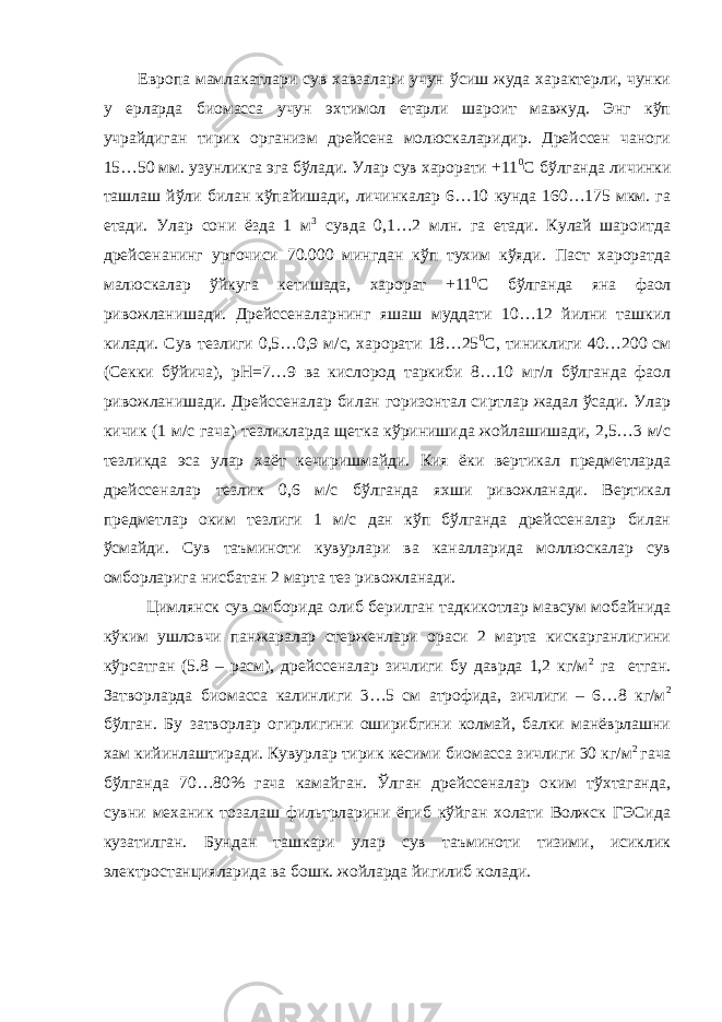 Европа мамлакатлари сув хавзалари учун ўсиш жуда характерли, чунки у ерларда биомасса учун эхтимол етарли шароит мавжуд. Энг кўп учрайдиган тирик организм дрейсена молюскаларидир. Дрейссен чаноги 15…50 мм. узунликга эга бўлади. Улар сув харорати +11 0 С бўлганда личинки ташлаш йўли билан кўпайишади, личинкалар 6…10 кунда 160…175 мкм. га етади. Улар сони ёзда 1 м 3 сувда 0,1…2 млн. га етади. Кулай шароитда дрейсенанинг ургочиси 70.000 мингдан кўп тухим кўяди. Паст хароратда малюскалар ўйкуга кетишада, харорат +11 0 С бўлганда яна фаол ривожланишади. Дрейссеналарнинг яшаш муддати 10…12 йилни ташкил килади. Сув тезлиги 0,5…0,9 м/с, харорати 18…25 0 С, тиниклиги 40…200 см (Секки бўйича), рН=7…9 ва кислород таркиби 8…10 мг/л бўлганда фаол ривожланишади. Дрейссеналар билан горизонтал сиртлар жадал ўсади. Улар кичик (1 м/с гача) тезликларда щетка кўринишида жойлашишади, 2,5…3 м/с тезликда эса улар хаёт кечиришмайди. Кия ёки вертикал предметларда дрейссеналар тезлик 0,6 м/с бўлганда яхши ривожланади. Вертикал предметлар оким тезлиги 1 м/с дан кўп бўлганда дрейссеналар билан ўсмайди. Сув таъминоти кувурлари ва каналларида моллюскалар сув омборларига нисбатан 2 марта тез ривожланади. Цимлянск сув омборида олиб берилган тадкикотлар мавсум мобайнида кўким ушловчи панжаралар стерженлари ораси 2 марта кискарганлигини кўрсатган (5.8 – расм), дрейссеналар зичлиги бу даврда 1,2 кг/м 2 га етган. Затворларда биомасса калинлиги 3…5 см атрофида, зичлиги – 6…8 кг/м 2 бўлган. Бу затворлар огирлигини оширибгини колмай, балки манёврлашни хам кийинлаштиради. Кувурлар тирик кесими биомасса зичлиги 30 кг/м 2 гача бўлганда 70…80% гача камайган. Ўлган дрейссеналар оким тўхтаганда, сувни механик тозалаш фильтрларини ёпиб кўйган холати Волжск ГЭСида кузатилган. Бундан ташкари улар сув таъминоти тизими, исиклик электростанцияларида ва бошк. жойларда йигилиб колади. 