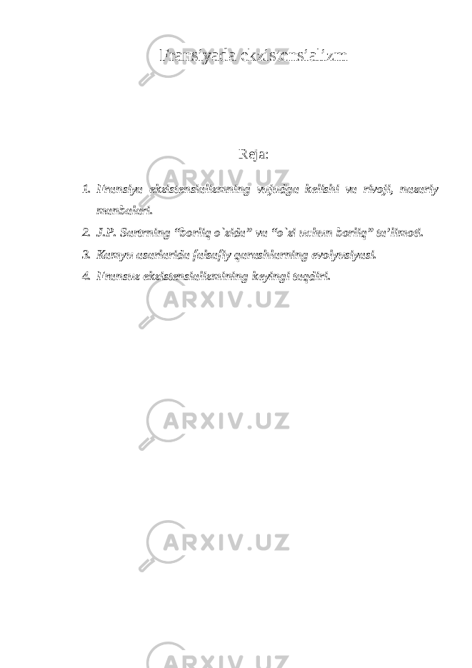 Fransiyada ekzistensializm Reja: 1. Fransiya ekzistensializmning vujudga kelishi va rivoji, nazariy manbalari. 2. J.P. Sartrning “borliq о`zida” va “о`zi uchun borliq” ta’limoti. 3. Kamyu asarlarida falsafiy qarashlarning evolyusiyasi. 4. Fransuz ekzistensializmining keyingi taqdiri. 