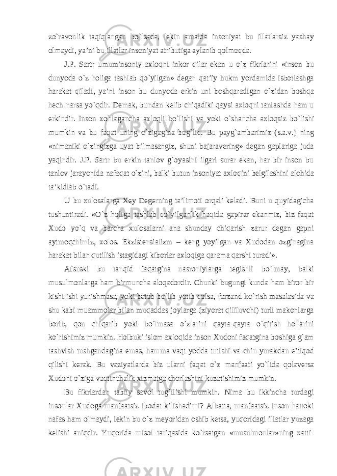 z о `ravonlik taqiqlangan b о `lsada, lekin amalda insoniyat bu illatlarsiz yashay olmaydi, ya’ni bu illatlar insoniyat atributiga aylanib qolmoqda. J.P. Sartr umuminsoniy axloqni inkor qilar ekan u о`z fikrlarini «inson bu dunyoda о `z holiga tashlab qо`yilgan» degan qat’iy hukm yordamida isbotlashga harakat qiladi, ya’ni inson bu dunyoda erkin uni boshqaradigan о `zidan boshqa hech narsa yо`qdir. Demak, bundan kelib chiqadiki qaysi axloqni tanlashda ham u erkindir. Inson xohlagancha axloqli b о `lishi va yoki о `shancha axloqsiz b о `lishi mumkin va bu faqat uning о `zigagina bog`liq. Bu payg`ambarimiz (s.a.v.) ning «nimaniki о `zingizga uyat bilmasangiz, shuni bajaravering» degan gaplariga juda yaqindir. J.P. Sartr bu erkin tanlov g`oyasini ilgari surar ekan, har bir inson bu tanlov jarayonida nafaqat о`zini, balki butun insoniyat axloqini belgilashini alohida ta’kidlab о`tadi. U bu xulosalarga Xey Degerning ta’limoti orqali keladi. Buni u quyidagicha tushuntiradi. « О `z holiga tashlab qо`yilganlik haqida gapirar ekanmiz, biz faqat Xudo yо`q va barcha xulosalarni ana shunday chiqarish zarur degan gapni aytmoqchimiz, xolos. Ekzistensializm – keng yoyilgan va Xudodan ozginagina harakat bilan qutilish istagidagi kiborlar axloqiga qarama qarshi turadi». Afsuski bu tanqid faqatgina nasroniylarga tegishli b о `lmay, balki musulmonlarga ham birmuncha aloqadordir. Chunki bugungi kunda ham biror bir kishi ishi yurishmasa, yoki betob b о `lib yotib qolsa, farzand k о `rish masalasida va shu kabi muammolar bilan muqaddas joylarga (ziyorat qililuvchi) turli makonlarga borib, qon chiqarib yoki b о `lmasa о `zlarini qayta-qayta о`qitish hollarini k о `rishimiz mumkin. Holbuki islom axloqida inson Xudoni faqatgina boshiga g`am tashvish tushgandagina emas, hamma vaqt yodda tutishi va chin yurakdan e’tiqod qilishi kerak. Bu vaziyatlarda biz ularni faqat о `z manfaati y о `lida qolaversa Xudoni о `ziga vaqtinchalik xizmatga chorlashini kuzatishimiz mumkin. Bu fikrlardan tabiiy savol tug`ilishi mumkin. Nima bu ikkincha turdagi insonlar Xudoga manfaatsiz ibodat kilishadimi? Albatta, manfaatsiz inson hattoki nafas ham olmaydi, lekin bu о`z meyoridan oshib ketsa, yuqoridagi illatlar yuzaga kelishi aniqdir. Yuqorida misol tariqasida kо`rsatgan «musulmonlar»ning xatti- 