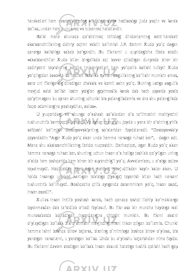 harakatlari ham nasroniylarning «indulgensiya» hodisasiga juda yaqin va kerak bо`lsa, undan ham hunukroq va tubanroq holatlardir. Balki mana shunaqa qо`shtirnoq ichidagi dindorlarning xatti-harakati ekzistenchilikning dahriy oqimi vakili bо`lmish J.P. Sartrni Xudo yо`q degan qarorga kelishiga sabab bо`gandir. Bu fikrlarni u quyidagicha ifoda etadi: «ekzistenchilar Xudo bilan birgalikda aql bovar qiladigan dunyoda biror bir qadriyatni topishning barcha imkoniyatlari ham yо`qolib ketishi tufayli Xudo yо`qligidan bezovta bо`ladilar. Boshka apriori ezgulikning bо`lishi mumkin emas, zero uni fikriga sig`diradigan cheksiz va komil zehn yо`q. Buning ustiga ezgulik mavjud xalol bо`lish lozim yolg`on gapirmaslik kerak deb hech qayerda yozib qо`yilmagan: bu aynan shuning uchunki biz yalanglikdamiz va ana shu yalanglikda faqat odamlargina yashaydilar, xolos». U yuqoridagi va shunga о`xshash sо`zlardan о`z ta’limotini mohiyatini tushunutirib bermoqchi bо`ladi. Va aynan mana shu joyda u yana bir о`zining yirik safdoshi bо`lmish Dostoyevskiyning sо`zlaridan foydalanadi: “Dostoyevskiy qayerdadir: “Agar Xudo yо`q ekan unda hamma narsaga ruhsat bor”, - degan edi. Mana shu ekzistenchilikning ibtido nuqtasidir. Darhaqiqat, agar Xudo yо`q ekan hamma narsaga ruhsat bor, shuning uchun inson о`z holiga tashlab qо`yilgan uning о`zida ham tashqarida ham biron-bir suyanchig`i yо`q. Avvalambor, u о `ziga oqlov topolmaydi. Haqiqatdan ham, agar mohiyat mavjudlikdan keyin kelar ekan. U holda insonga umrbod berilgan tabiatga (fyelga) tayanish bilan hech narsani tushuntirib b о `lmaydi. Boshqacha qilib aytganda determinizm yо`q, inson ozod, inson ozodli”. Xullas inson intilib yashash kerak, hech qanaqa tashqi ilohiy k о `maklarga tayanmasdan deb ta’kidlab о `tadi faylasuf. Bu fikr esa bir muncha hayotga real munosabatda b о `ladigan insondangina chiqshi mumkin. Bu fikrni aksini о `ylaydigan b о `lsak biz о `zimizni mavjudligimizni inkor qilgan b о `lamiz. Chunki hamma ishni boshqa birov bajarsa, bizning о `rnimizga boshqa birov о `ylasa, biz yaratgan narsalarni, u yaratgan b о `lsa. Unda bu о `ylashu bajarishdan nima foyda. Bu fikrlarni davom etadigan b о `lsak inson absurd holatiga tushib qolishi hech gap 