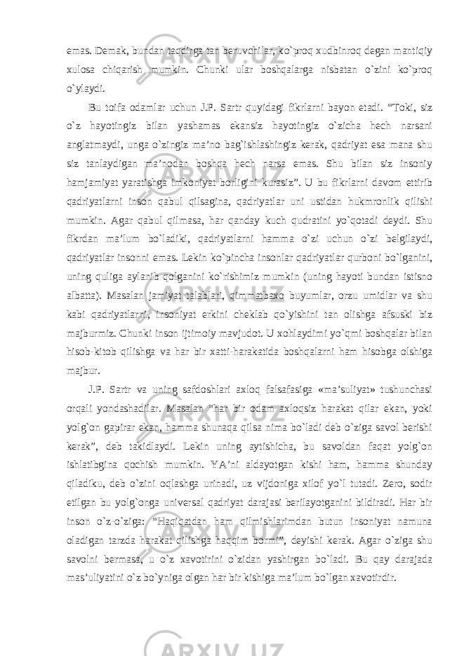 emas. Demak, bundan taqdirga tan beruvchilar, k о `proq xudbinroq degan mantiqiy xulosa chiqarish mumkin. Chunki ular boshqalarga nisbatan о `zini k о `proq о `ylaydi. Bu toifa odamlar uchun J.P. Sartr quyidagi fikrlarni bayon etadi. “ Toki , siz о` z hayotingiz bilan yashamas ekansiz hayotingiz о` zicha hech narsani anglatmaydi , unga о` zingiz ma ’ no bag ` ishlashingiz kerak , qadriyat esa mana shu siz tanlaydigan ma ’ nodan boshqa hech narsa emas . Shu bilan siz insoniy hamjamiyat yaratishga imkoniyat borligini kurasiz ”. U bu fikrlarni davom ettirib qadriyatlarni inson qabul qilsagina , qadriyatlar uni ustidan hukmronlik qilishi mumkin . Agar qabul qilmasa , har qanday kuch qudratini y о` qotadi deydi . Shu fikrdan ma ’ lum b о` ladiki , qadriyatlarni hamma о` zi uchun о` zi belgilaydi , qadriyatlar insonni emas . Lekin k о` pincha insonlar qadriyatlar qurboni b о` lganini , uning quliga aylanib qolganini k о` rishimiz mumkin ( uning hayoti bundan istisno albatta ). Masalan jamiyat talablari , qimmatbaxo buyumlar , orzu umidlar va shu kabi qadriyatlarni , insoniyat erkini cheklab q о` yishini tan olishga afsuski biz majburmiz . Chunki inson ijtimoiy mavjudot . U xohlaydimi y о` qmi boshqalar bilan hisob - kitob qilishga va har bir xatti - harakatida boshqalarni ham hisobga olshiga majbur . J . P . Sartr va uning safdoshlari axloq falsafasiga « ma ’ suliyat » tushunchasi orqali yondashadilar . Masalan “ har bir odam axloqsiz harakat qilar ekan , yoki yolg ` on gapirar ekan , hamma shunaqa qilsa nima b о` ladi deb о` ziga savol berishi kerak ”, deb takidlaydi . Lekin uning aytishicha, bu savoldan faqat yolg`on ishlatibgina qochish mumkin. YA’ni aldayotgan kishi ham, hamma shunday qiladiku, deb о `zini oqlashga urinadi, uz vijdoniga xilof yо`l tutadi. Zero, sodir etilgan bu yolg`onga universal qadriyat darajasi berilayotganini bildiradi. Har bir inson о `z- о `ziga: “Haqiqatdan ham qilmishlarimdan butun insoniyat namuna oladigan tarzda harakat qilishga haqqim bormi”, deyishi kerak. Agar о `ziga shu savolni bermasa, u о `z xavotirini о `zidan yashirgan b о `ladi. Bu qay darajada mas’uliyatini о `z b о `yniga olgan har bir kishiga ma’lum b о `lgan xavotirdir. 