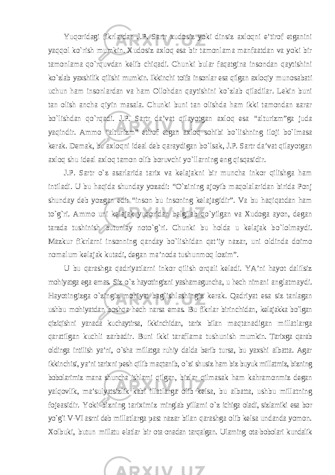 Yuqoridagi fikrlardan J.P. Sartr xudosiz yoki dinsiz axloqni e’tirof etganini yaqqol k о `rish mumkin. Xudosiz axloq esa bir tamonlama manfaatdan va yoki bir tamonlama qо`rquvdan kelib chiqadi. Chunki bular faqatgina insondan qaytishini k о `zlab yaxshilik qilishi mumkin. Ikkinchi toifa insonlar esa qilgan axloqiy munosabati uchun ham insonlardan va ham Ollohdan qaytishini k о `zlab qiladilar. Lekin buni tan olish ancha qiyin masala. Chunki buni tan olishda ham ikki tamondan zarar b о `lishdan qо`rqadi. J.P. Sartr da’vat qilayotgan axloq esa “alturizm”ga juda yaqindir. Ammo “alturizm” etirof etgan axloq sohibi b о `lishning iloji b о `lmasa kerak. Demak, bu axloqni ideal deb qaraydigan b о `lsak, J.P. Sartr da’vat qilayotgan axloq shu ideal axloq tamon olib boruvchi yо`llarning eng qisqasidir. J.P. Sartr о `z asarlarida tarix va kelajakni bir muncha inkor qilishga ham intiladi. U bu haqida shunday yozadi: “ О `zining ajoyib maqolalaridan birida Ponj shunday deb yozgan edi: “inson bu insoning kelajagidir”. Va bu haqiqatdan ham tо`g`ri. Ammo uni kelajak yuqoridan belgilab qо`yilgan va Xudoga ayon, degan tarzda tushinish butunlay notо`g`ri. Chunki bu holda u kelajak b о `lolmaydi. Mazkur fikrlarni insonning qanday b о `lishidan qat’iy nazar, uni oldinda doimo nomalum kelajak kutadi, degan ma’noda tushunmoq lozim”. U bu qarashga qadriyatlarni inkor qilish orqali keladi. YA’ni hayot dalilsiz mohiyatga ega emas. Siz о `z hayotingizni yashamaguncha, u hech nimani anglatmaydi. Hayotingizga о `zingiz mohiyat bag`ishlashingiz kerak. Qadriyat esa siz tanlagan ushbu mohiyatdan boshqa hech narsa emas. Bu fikrlar birinchidan, kelajakka bо`lgan qiziqishni yanada kuchaytirsa, ikkinchidan, tarix bilan maqtanadigan millatlarga qaratilgan kuchli zarbadir. Buni ikki taraflama tushunish mumkin. Tarixga qarab oldinga intilish ya’ni, о `sha millatga ruhiy dalda berib tursa, bu yaxshi albatta. Agar ikkinchisi, ya’ni tarixni pesh qilib maqtanib, о `zi shusiz ham biz buyuk millatmiz, bizning bobolarimiz mana shuncha ishlarni qilgan, bizlar qilmasak ham kahramonmiz degan yalqovlik, ma’sulyatsizlik kabi illatlarga olib kelsa, bu albatta, ushbu millatning fojeasidir. Yoki bizning tariximiz minglab yillarni о `z ichiga oladi, sizlarniki esa bor yо`g`i V-VI asrni deb millatlarga past nazar bilan qarashga olib kelsa undanda yomon. Xolbuki, butun millatu elatlar bir ota-onadan tarqalgan. Ularning ota-bobolari kundalik 