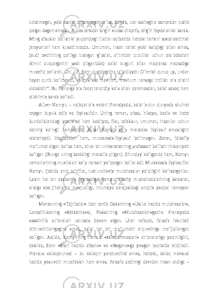 tutishmagan, yoki asarlar bitishmagan b о `lsa, demak, ular kechagina osmondan tushib qolgan degani emasku. Xullas tarixdan tо`g`ri xulosa chiqarib, tо`g`ri foydalanish kerak. Ming afsuslar b о `lsinki yuqoridagi illatlar oqibatida hattoki tarixni soxtalashtirish jarayonlari ham kuzatilmoqda. Umuman, inson tarixi yoki kelajagi bilan emas, (xudi ovchining qо`liga tushgan g`ozlar, о `limdan qutulish uchun ota-bobolari Rimni qutqarganini pesh qilganidek) balki buguni bilan maqtansa maqsadga muvofiq b о `lardi. Uni J.P. Sartr quyidagicha ta’kidlaydi: О `tmish quruq uy, undan hayot qurib b о `lmaydi, kelajak esa mavhum, mavhum narsaga intilish о `z о `zini aldashdir”. Bu fikrlarga biz faqat tanqidiy kо`z bilan qaramasdan, balki saboq ham olishimiz kerak bо`ladi. Alber Kamyu – nafaqat о`z vatani Fransiyada, balki butun dunyoda shuhrat topgan buyuk adib va faylasufdir. Uning roman, qissa, hikoya, badia va hatto kundaliklaridagi yozuvlari ham badiiyot, fikr, tafakkur, umuman, insonlar uchun doimiy kо`ngil hamrohidir. Alber Kamyu kо`p marotaba faylasuf emasligini takrorlaydi. Haqiqatdan ham, mutaxassis-faylasuf bо`lmagan. Zotan, falsafiy ma’lumot olgan bо`lsa ham, biror-bir universitetning professori bо`lishi imkoniyati bо`lgan (Bunga uning betobligi monelik qilgan). Shunday bо`lganda ham, Kamyu romanlarining muxlislari kо`p narsani yо`qotgan bо`lar edi. Mutaxassis-faylasuflar Kamyu ijodida aniq ta’riflar, tushunchaviy mulohazalar yо`qligini kо`rsatganlar. Lekin har bir akademik faylasufga Kamyu falsafiy mushohadalarining betakror, о`ziga xos jihatlarini mavjudligi, intuitsiya darajasidagi aniqlik yaqqol namoyon bо`lgan. Montenning «Tajribalar» idan tortib Dekartning «Uslub haqida mulohazalar», Laroshfukoning «Maksima»si, Paskalning «Mulohazalari»gacha Fransiyada essechilik an’analari uzluksiz davom etgan. Ular nafaqat, falsafa fakulteti bitiruvchilarigagina emas, balki har bir ma’lumotli о`quvchiga mо`ljallangan bо`lgan. Aslida, Kamyuning fransuz «axloqshunoslari» an’analariga yaqinligini, dastlab, Sartr «Sizif haqida afsona» va «Begona»ga yozgan taqrizida bildiradi. Fransuz axloqshunosi – bu axloqni yaratuvchisi emas, hattoki, axloq mavzusi haqida yozuvchi mutafakkir ham emas. Falsafa qadimgi davrdan inson oldiga – 