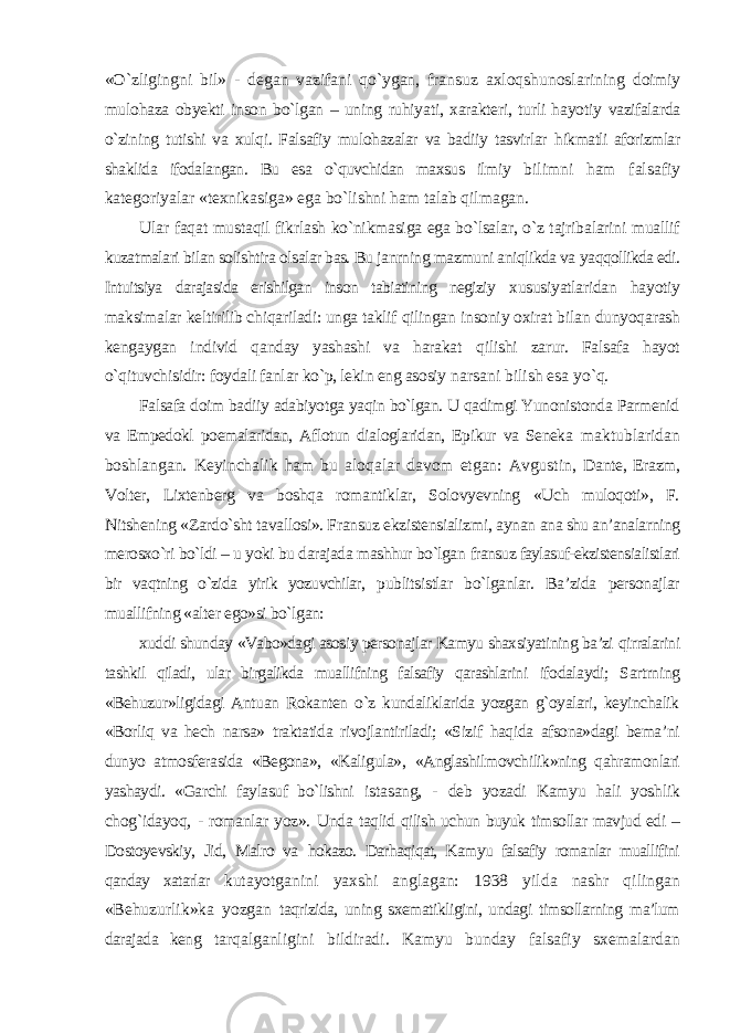 «О`zligingni bil» - degan vazifani qо`ygan, fransuz axloqshunoslarining doimiy mulohaza obyekti inson bо`lgan – uning ruhiyati, xarakteri, turli hayotiy vazifalarda о`zining tutishi va xulqi. Falsafiy mulohazalar va badiiy tasvirlar hikmatli aforizmlar shaklida ifodalangan. Bu esa о`quvchidan maxsus ilmiy bilimni ham falsafiy kategoriyalar «texnikasiga» ega bо`lishni ham talab qilmagan. Ular faqat mustaqil fikrlash kо`nikmasiga ega bо`lsalar, о`z tajribalarini muallif kuzatmalari bilan solishtira olsalar bas. Bu janrning mazmuni aniqlikda va yaqqollikda edi. Intuitsiya darajasida erishilgan inson tabiatining negiziy xususiyatlaridan hayotiy maksimalar keltirilib chiqariladi: unga taklif qilingan insoniy oxirat bilan dunyoqarash kengaygan individ qanday yashashi va harakat qilishi zarur. Falsafa hayot о`qituvchisidir: foydali fanlar kо`p, lekin eng asosiy narsani bilish esa yо`q. Falsafa doim badiiy adabiyotga yaqin bо`lgan. U qadimgi Yunonistonda Parmenid va Empedokl poemalaridan, Aflotun dialoglaridan, Epikur va Seneka maktublaridan boshlangan. Keyinchalik ham bu aloqalar davom etgan: Avgustin, Dante, Erazm, Volter, Lixtenberg va boshqa romantiklar, Solovyevning «Uch muloqoti», F. Nitshening «Zardо`sht tavallosi». Fransuz ekzistensializmi, aynan ana shu an’analarning merosxо`ri bо`ldi – u yoki bu darajada mashhur bо`lgan fransuz faylasuf-ekzistensialistlari bir vaqtning о`zida yirik yozuvchilar, publitsistlar bо`lganlar. Ba’zida personajlar muallifning «alter ego»si bо`lgan: xuddi shunday «Vabo»dagi asosiy personajlar Kamyu shaxsiyatining ba’zi qirralarini tashkil qiladi, ular birgalikda muallifning falsafiy qarashlarini ifodalaydi; Sartrning «Behuzur»ligidagi Antuan Rokanten о`z kundaliklarida yozgan g`oyalari, keyinchalik «Borliq va hech narsa» traktatida rivojlantiriladi; «Sizif haqida afsona»dagi bema’ni dunyo atmosferasida «Begona», «Kaligula», «Anglashilmovchilik»ning qahramonlari yashaydi. «Garchi faylasuf bо`lishni istasang, - deb yozadi Kamyu hali yoshlik chog`idayoq, - romanlar yoz». Unda taqlid qilish uchun buyuk timsollar mavjud edi – Dostoyevskiy, Jid, Malro va hokazo. Darhaqiqat, Kamyu falsafiy romanlar muallifini qanday xatarlar kutayotganini yaxshi anglagan: 1938 yilda nashr qilingan «Behuzurlik»ka yozgan taqrizida, uning sxematikligini, undagi timsollarning ma’lum darajada keng tarqalganligini bildiradi. Kamyu bunday falsafiy sxemalardan 