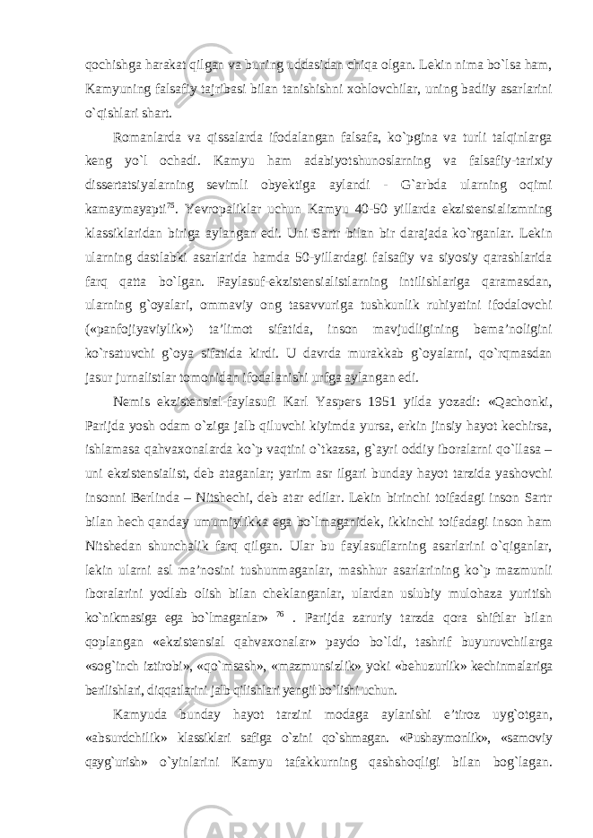 qochishga harakat qilgan va buning uddasidan chiqa olgan. Lekin nima bо`lsa ham, Kamyuning falsafiy tajribasi bilan tanishishni xohlovchilar, uning badiiy asarlarini о`qishlari shart. Romanlarda va qissalarda ifodalangan falsafa, kо`pgina va turli talqinlarga keng yо`l ochadi. Kamyu ham adabiyotshunoslarning va falsafiy-tarixiy dissertatsiyalarning sevimli obyektiga aylandi - G`arbda ularning oqimi kamaymayapti 75 . Yevropaliklar uchun Kamyu 40-50 yillarda ekzistensializmning klassiklaridan biriga aylangan edi. Uni Sartr bilan bir darajada kо`rganlar. Lekin ularning dastlabki asarlarida hamda 50-yillardagi falsafiy va siyosiy qarashlarida farq qatta bо`lgan. Faylasuf-ekzistensialistlarning intilishlariga qaramasdan, ularning g`oyalari, ommaviy ong tasavvuriga tushkunlik ruhiyatini ifodalovchi («panfojiyaviylik») ta’limot sifatida, inson mavjudligining bema’noligini kо`rsatuvchi g`oya sifatida kirdi. U davrda murakkab g`oyalarni, qо`rqmasdan jasur jurnalistlar tomonidan ifodalanishi urfga aylangan edi. Nemis ekzistensial-faylasufi Karl Yaspers 1951 yilda yozadi: «Qachonki, Parijda yosh odam о`ziga jalb qiluvchi kiyimda yursa, erkin jinsiy hayot kechirsa, ishlamasa qahvaxonalarda kо`p vaqtini о`tkazsa, g`ayri oddiy iboralarni qо`llasa – uni ekzistensialist, deb ataganlar; yarim asr ilgari bunday hayot tarzida yashovchi insonni Berlinda – Nitshechi, deb atar edilar. Lekin birinchi toifadagi inson Sartr bilan hech qanday umumiylikka ega bо`lmaganidek, ikkinchi toifadagi inson ham Nitshedan shunchalik farq qilgan. Ular bu faylasuflarning asarlarini о`qiganlar, lekin ularni asl ma’nosini tushunmaganlar, mashhur asarlarining kо`p mazmunli iboralarini yodlab olish bilan cheklanganlar, ulardan uslubiy mulohaza yuritish kо`nikmasiga ega bо`lmaganlar» 76 . Parijda zaruriy tarzda qora shiftlar bilan qoplangan «ekzistensial qahvaxonalar» paydo bо`ldi, tashrif buyuruvchilarga «sog`inch iztirobi», «qо`msash», «mazmunsizlik» yoki «behuzurlik» kechinmalariga berilishlari, diqqatlarini jalb qilishlari yengil bо`lishi uchun. Kamyuda bunday hayot tarzini modaga aylanishi e’tiroz uyg`otgan, «absurdchilik» klassiklari safiga о`zini qо`shmagan. «Pushaymonlik», «samoviy qayg`urish» о`yinlarini Kamyu tafakkurning qashshoqligi bilan bog`lagan. 