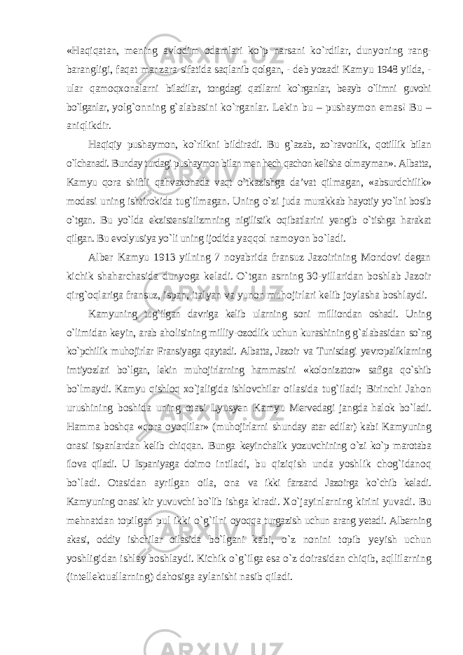 «Haqiqatan, mening avlodim odamlari kо`p narsani kо`rdilar, dunyoning rang- barangligi, faqat manzara sifatida saqlanib qolgan, - deb yozadi Kamyu 1948 yilda, - ular qamoqxonalarni biladilar, tongdagi qatllarni kо`rganlar, beayb о`limni guvohi bо`lganlar, yolg`onning g`alabasini kо`rganlar. Lekin bu – pushaymon emas! Bu – aniqlikdir. Haqiqiy pushaymon, kо`rlikni bildiradi. Bu g`azab, zо`ravonlik, qotillik bilan о`lchanadi. Bunday turdagi pushaymon bilan men hech qachon kelisha olmayman». Albatta, Kamyu qora shiftli qahvaxonada vaqt о`tkazishga da’vat qilmagan, «absurdchilik» modasi uning ishtirokida tug`ilmagan. Uning о`zi juda murakkab hayotiy yо`lni bosib о`tgan. Bu yо`lda ekzistensializmning nigilistik oqibatlarini yengib о`tishga harakat qilgan. Bu evolyusiya yо`li uning ijodida yaqqol namoyon bо`ladi. Alber Kamyu 1913 yilning 7 noyabrida fransuz Jazoirining Mondovi degan kichik shaharchasida dunyoga keladi. О`tgan asrning 30-yillaridan boshlab Jazoir qirg`oqlariga fransuz, ispan, italyan va yunon muhojirlari kelib joylasha boshlaydi. Kamyuning tug`ilgan davriga kelib ularning soni milliondan oshadi. Uning о`limidan keyin, arab aholisining milliy-ozodlik uchun kurashining g`alabasidan sо`ng kо`pchilik muhojirlar Fransiyaga qaytadi. Albatta, Jazoir va Tunisdagi yevropaliklarning imtiyozlari bо`lgan, lekin muhojirlarning hammasini «kolonizator» safiga qо`shib bо`lmaydi. Kamyu qishloq xо`jaligida ishlovchilar oilasida tug`iladi; Birinchi Jahon urushining boshida uning otasi Lyusyen Kamyu Mervedagi jangda halok bо`ladi. Hamma boshqa «qora oyoqlilar» (muhojirlarni shunday atar edilar) kabi Kamyuning onasi ispanlardan kelib chiqqan. Bunga keyinchalik yozuvchining о`zi kо`p marotaba ilova qiladi. U Ispaniyaga doimo intiladi, bu qiziqish unda yoshlik chog`idanoq bо`ladi. Otasidan ayrilgan oila, ona va ikki farzand Jazoirga kо`chib keladi. Kamyuning onasi kir yuvuvchi bо`lib ishga kiradi. Xо`jayinlarning kirini yuvadi. Bu mehnatdan topilgan pul ikki о`g`ilni oyoqqa turgazish uchun arang yetadi. Alberning akasi, oddiy ishchilar oilasida bо`lgani kabi, о`z nonini topib yeyish uchun yoshligidan ishlay boshlaydi. Kichik о`g`ilga esa о`z doirasidan chiqib, aqllilarning (intellektuallarning) dahosiga aylanishi nasib qiladi. 