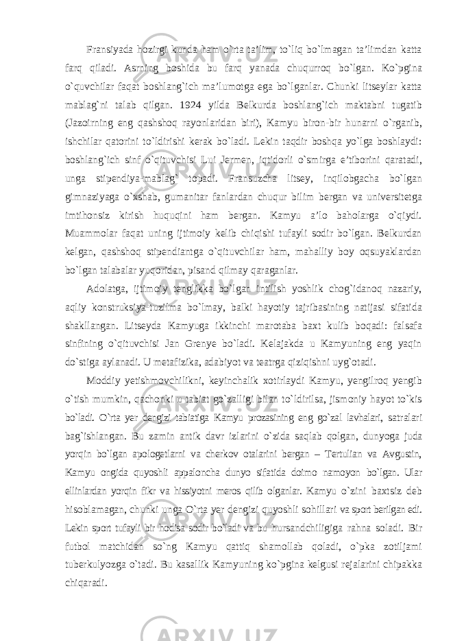 Fransiyada hozirgi kunda ham о`rta ta’lim, tо`liq bо`lmagan ta’limdan katta farq qiladi. Asrning boshida bu farq yanada chuqurroq bо`lgan. Kо`pgina о`quvchilar faqat boshlang`ich ma’lumotga ega bо`lganlar. Chunki litseylar katta mablag`ni talab qilgan. 1924 yilda Belkurda boshlang`ich maktabni tugatib (Jazoirning eng qashshoq rayonlaridan biri), Kamyu biron-bir hunarni о`rganib, ishchilar qatorini tо`ldirishi kerak bо`ladi. Lekin taqdir boshqa yо`lga boshlaydi: boshlang`ich sinf о`qituvchisi Lui Jermen, iqtidorli о`smirga e’tiborini qaratadi, unga stipendiya-mablag` topadi. Fransuzcha litsey, inqilobgacha bо`lgan gimnaziyaga о`xshab, gumanitar fanlardan chuqur bilim bergan va universitetga imtihonsiz kirish huquqini ham bergan. Kamyu a’lo baholarga о`qiydi. Muammolar faqat uning ijtimoiy kelib chiqishi tufayli sodir bо`lgan. Belkurdan kelgan, qashshoq stipendiantga о`qituvchilar ham, mahalliy boy oqsuyaklardan bо`lgan talabalar yuqoridan, pisand qilmay qaraganlar. Adolatga, ijtimoiy tenglikka bо`lgan intilish yoshlik chog`idanoq nazariy, aqliy konstruksiya-tuzilma bо`lmay, balki hayotiy tajribasining natijasi sifatida shakllangan. Litseyda Kamyuga ikkinchi marotaba baxt kulib boqadi: falsafa sinfining о`qituvchisi Jan Grenye bо`ladi. Kelajakda u Kamyuning eng yaqin dо`stiga aylanadi. U metafizika, adabiyot va teatrga qiziqishni uyg`otadi. Moddiy yetishmovchilikni, keyinchalik xotirlaydi Kamyu, yengilroq yengib о`tish mumkin, qachonki u tabiat gо`zalligi bilan tо`ldirilsa, jismoniy hayot tо`kis bо`ladi. О`rta yer dengizi tabiatiga Kamyu prozasining eng gо`zal lavhalari, satralari bag`ishlangan. Bu zamin antik davr izlarini о`zida saqlab qolgan, dunyoga juda yorqin bо`lgan apologetlarni va cherkov otalarini bergan – Tertulian va Avgustin, Kamyu ongida quyoshli appaloncha dunyo sifatida doimo namoyon bо`lgan. Ular ellinlardan yorqin fikr va hissiyotni meros qilib olganlar. Kamyu о`zini baxtsiz deb hisoblamagan, chunki unga О`rta yer dengizi quyoshli sohillari va sport berilgan edi. Lekin sport tufayli bir hodisa sodir bо`ladi va bu hursandchiligiga rahna soladi. Bir futbol matchidan sо`ng Kamyu qattiq shamollab qoladi, о`pka zotiljami tuberkulyozga о`tadi. Bu kasallik Kamyuning kо`pgina kelgusi rejalarini chipakka chiqaradi. 