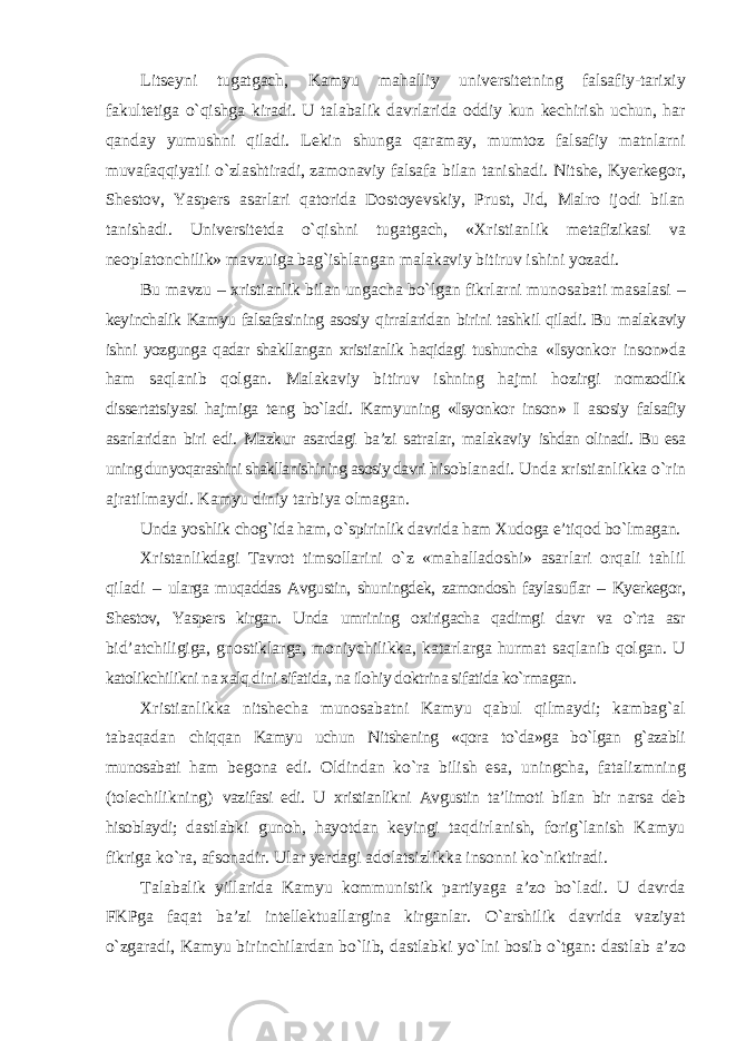 Litseyni tugatgach, Kamyu mahalliy universitetning falsafiy-tarixiy fakultetiga о`qishga kiradi. U talabalik davrlarida oddiy kun kechirish uchun, har qanday yumushni qiladi. Lekin shunga qaramay, mumtoz falsafiy matnlarni muvafaqqiyatli о`zlashtiradi, zamonaviy falsafa bilan tanishadi. Nitshe, Kyerkegor, Shestov, Yaspers asarlari qatorida Dostoyevskiy, Prust, Jid, Malro ijodi bilan tanishadi. Universitetda о`qishni tugatgach, «Xristianlik metafizikasi va neoplatonchilik» mavzuiga bag`ishlangan malakaviy bitiruv ishini yozadi. Bu mavzu – xristianlik bilan ungacha bо`lgan fikrlarni munosabati masalasi – keyinchalik Kamyu falsafasining asosiy qirralaridan birini tashkil qiladi. Bu malakaviy ishni yozgunga qadar shakllangan xristianlik haqidagi tushuncha «Isyonkor inson»da ham saqlanib qolgan. Malakaviy bitiruv ishning hajmi hozirgi nomzodlik dissertatsiyasi hajmiga teng bо`ladi. Kamyuning «Isyonkor inson» I asosiy falsafiy asarlaridan biri edi. Mazkur asardagi ba’zi satralar, malakaviy ishdan olinadi. Bu esa uning dunyoqarashini shakllanishining asosiy davri hisoblanadi. Unda xristianlikka о`rin ajratilmaydi. Kamyu diniy tarbiya olmagan. Unda yoshlik chog`ida ham, о`spirinlik davrida ham Xudoga e’tiqod bо`lmagan. Xristanlikdagi Tavrot timsollarini о`z «mahalladoshi» asarlari orqali tahlil qiladi – ularga muqaddas Avgustin, shuningdek, zamondosh faylasuflar – Kyerkegor, Shestov, Yaspers kirgan. Unda umrining oxirigacha qadimgi davr va о`rta asr bid’atchiligiga, gnostiklarga, moniychilikka, katarlarga hurmat saqlanib qolgan. U katolikchilikni na xalq dini sifatida, na ilohiy doktrina sifatida kо`rmagan. Xristianlikka nitshecha munosabatni Kamyu qabul qilmaydi; kambag`al tabaqadan chiqqan Kamyu uchun Nitshening «qora tо`da»ga bо`lgan g`azabli munosabati ham begona edi. Oldindan kо`ra bilish esa, uningcha, fatalizmning (tolechilikning) vazifasi edi. U xristianlikni Avgustin ta’limoti bilan bir narsa deb hisoblaydi; dastlabki gunoh, hayotdan keyingi taqdirlanish, forig`lanish Kamyu fikriga kо`ra, afsonadir. Ular yerdagi adolatsizlikka insonni kо`niktiradi. Talabalik yillarida Kamyu kommunistik partiyaga a’zo bо`ladi. U davrda FKPga faqat ba’zi intellektuallargina kirganlar. О`arshilik davrida vaziyat о`zgaradi, Kamyu birinchilardan bо`lib, dastlabki yо`lni bosib о`tgan: dastlab a’zo 