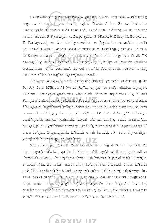 Ekzistensializm (lotin. yexistenz – yashash; olmon. Existieren – yashamoq) degan sо`zlardan olingan falsafiy oqim. Ekzistensializm 20 asr boshlarida Germaniyada ta’limot sifatida shakllandi. Bundan sal oldinroq bu ta’limotning nazariy asoslari S. Kyerkegor, A. Shopengauer, F. Nitshe, V. Diltey, N. Berdyayev, F. Dostoyevskiy va shu kabi yozuvchilar va faylasuflar tomonidan yaratib bо`lingandi albatta. Keyinchalik esa bu qarashlar M. Xaydegger, Yaspers, J.P. Sartr va Kamyu tomonidan rivojlantirib falsafiy ta’limotlardan biriga aylantirildi. XX asrning 50-yillarida ekzistensializm Angliya, AQSH, Italiya va Yaponiya ziyolilari orasida ham yoyila boshlandi. Bu oqim ruhida ijod qiluvchi yozuvchilarning asarlari zudlik bilan ingliz tiliga tarjima qilinardi. J.P.Sartr ekzistensializmi. Fransiyalik faylasuf, yozuvchi va dramaturg Jan Pol J.P. Sartr 1905 yil 21 iyunda Parijda dengiz muhandisi oilasida tug`ilgan. J.P.Sartr 1 yoshga kirganda otasi vafot etadi. Shundan keyin onasi о`g`lini olib Parijga, о`z ota-onasinikiga ketadi. J.P. Sartrning buvasi Sharl Shveyser professor, filolog va adabiyotshunos bо`lgan, nevarasini iqtidorli bola deb hisoblardi, shuning uchun uni maktabga yubormay, uyda о`qitadi. J.P. Sartr о`zining “Sо`z” degan avtobiografik asarida yozishicha buvasi о`z zamonining yetuk insonlaridan bо`lgan, ya’ni u yaxshigina hurmatga ega bо`lgan va о`z navbatida juda qattiq qо`l inson bо`lgan. Shuni alohida ta’kidlab о`tish kerakki, J.P. Sartrning erishgan yutuqlarida buvasining о`rni juda katta. Shu yillarning birida J.P. Sartr hayotida bir kо`ngilsizlik sodir bо`ladi. Bu butun hayotida о`z izini qoldiradi. Ya’ni u ta’til paytida sohil bо`yiga boradi va shamollab qoladi о`sha paytlarda shamollash hozirgidek yengil о`tib ketmagan. Shunday qilib, shamollash asorati uning kо`ziga ta’sir о`tqazadi. Shular ta’sirida yosh J.P. Sartr hunuk bir bolachaga aylanib qoladi. Lekin undagi solpsizmga (lot. solus - yakka, yagona, ipse - о`zim, о`zi, subyektiv idealistik nazariya, bunga kо`ra, faqat inson va uning ongi mavjuddir; obyektiv olam faqatgina insonning ongidagina mavjud) 65 oid dunyoqarash bu kо`ngilsizlikni tushkunlikka tushmasdan yengib о`tishga yordam beradi, uning baxtiyor yoshligi davom etadi. 