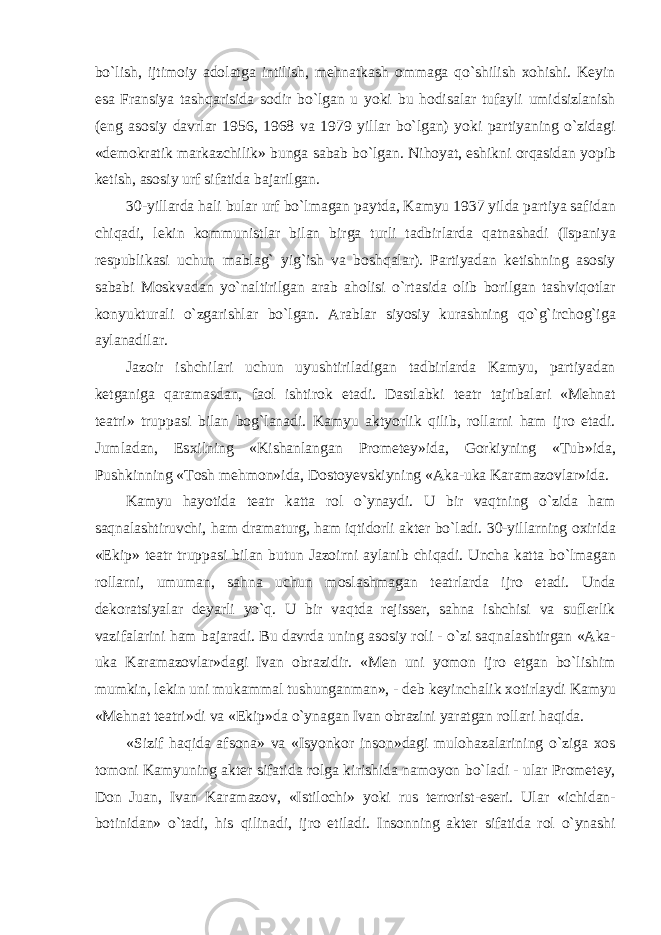 bо`lish, ijtimoiy adolatga intilish, mehnatkash ommaga qо`shilish xohishi. Keyin esa Fransiya tashqarisida sodir bо`lgan u yoki bu hodisalar tufayli umidsizlanish (eng asosiy davrlar 1956, 1968 va 1979 yillar bо`lgan) yoki partiyaning о`zidagi «demokratik markazchilik» bunga sabab bо`lgan. Nihoyat, eshikni orqasidan yopib ketish, asosiy urf sifatida bajarilgan. 30-yillarda hali bular urf bо`lmagan paytda, Kamyu 1937 yilda partiya safidan chiqadi, lekin kommunistlar bilan birga turli tadbirlarda qatnashadi (Ispaniya respublikasi uchun mablag` yig`ish va boshqalar). Partiyadan ketishning asosiy sababi Moskvadan yо`naltirilgan arab aholisi о`rtasida olib borilgan tashviqotlar konyukturali о`zgarishlar bо`lgan. Arablar siyosiy kurashning qо`g`irchog`iga aylanadilar. Jazoir ishchilari uchun uyushtiriladigan tadbirlarda Kamyu, partiyadan ketganiga qaramasdan, faol ishtirok etadi. Dastlabki teatr tajribalari «Mehnat teatri» truppasi bilan bog`lanadi. Kamyu aktyorlik qilib, rollarni ham ijro etadi. Jumladan, Esxilning «Kishanlangan Prometey»ida, Gorkiyning «Tub»ida, Pushkinning «Tosh mehmon»ida, Dostoyevskiyning «Aka-uka Karamazovlar»ida. Kamyu hayotida teatr katta rol о`ynaydi. U bir vaqtning о`zida ham saqnalashtiruvchi, ham dramaturg, ham iqtidorli akter bо`ladi. 30-yillarning oxirida «Ekip» teatr truppasi bilan butun Jazoirni aylanib chiqadi. Uncha katta bо`lmagan rollarni, umuman, sahna uchun moslashmagan teatrlarda ijro etadi. Unda dekoratsiyalar deyarli yо`q. U bir vaqtda rejisser, sahna ishchisi va suflerlik vazifalarini ham bajaradi. Bu davrda uning asosiy roli - о`zi saqnalashtirgan «Aka- uka Karamazovlar»dagi Ivan obrazidir. «Men uni yomon ijro etgan bо`lishim mumkin, lekin uni mukammal tushunganman», - deb keyinchalik xotirlaydi Kamyu «Mehnat teatri»di va «Ekip»da о`ynagan Ivan obrazini yaratgan rollari haqida. «Sizif haqida afsona» va «Isyonkor inson»dagi mulohazalarining о`ziga xos tomoni Kamyuning akter sifatida rolga kirishida namoyon bо`ladi - ular Prometey, Don Juan, Ivan Karamazov, «Istilochi» yoki rus terrorist-eseri. Ular «ichidan- botinidan» о`tadi, his qilinadi, ijro etiladi. Insonning akter sifatida rol о`ynashi 