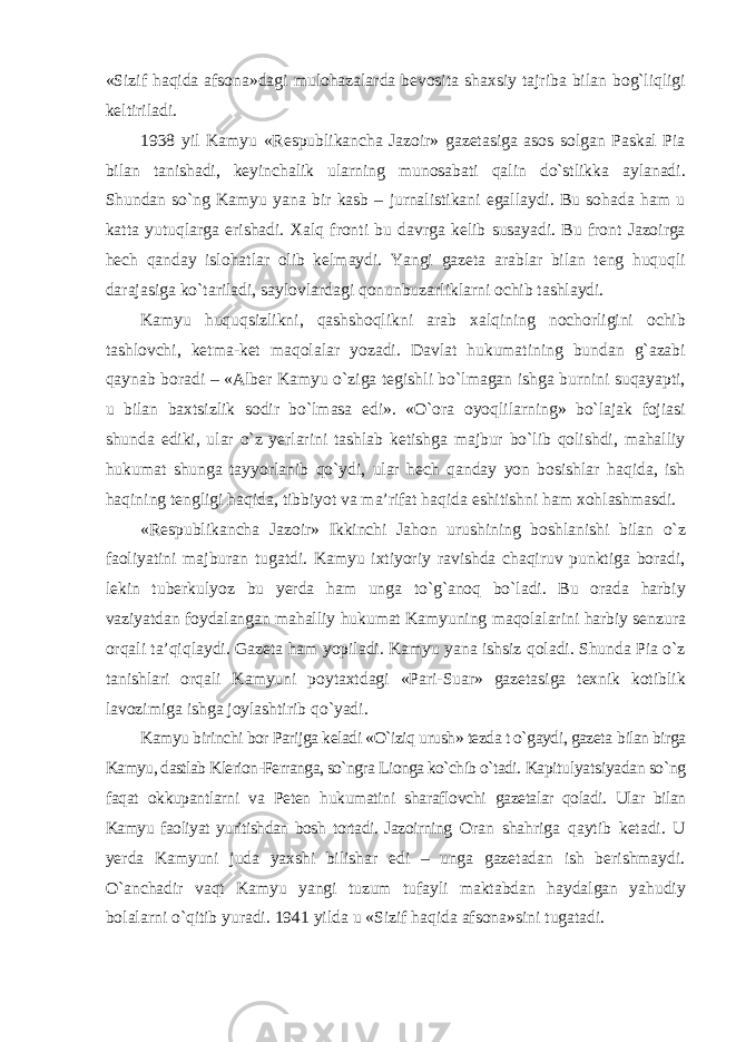 «Sizif haqida afsona»dagi mulohazalarda bevosita shaxsiy tajriba bilan bog`liqligi keltiriladi. 1938 yil Kamyu «Respublikancha Jazoir» gazetasiga asos solgan Paskal Pia bilan tanishadi, keyinchalik ularning munosabati qalin dо`stlikka aylanadi. Shundan sо`ng Kamyu yana bir kasb – jurnalistikani egallaydi. Bu sohada ham u katta yutuqlarga erishadi. Xalq fronti bu davrga kelib susayadi. Bu front Jazoirga hech qanday islohatlar olib kelmaydi. Yangi gazeta arablar bilan teng huquqli darajasiga kо`tariladi, saylovlardagi qonunbuzarliklarni ochib tashlaydi. Kamyu huquqsizlikni, qashshoqlikni arab xalqining nochorligini ochib tashlovchi, ketma-ket maqolalar yozadi. Davlat hukumatining bundan g`azabi qaynab boradi – «Alber Kamyu о`ziga tegishli bо`lmagan ishga burnini suqayapti, u bilan baxtsizlik sodir bо`lmasa edi». «О`ora oyoqlilarning» bо`lajak fojiasi shunda ediki, ular о`z yerlarini tashlab ketishga majbur bо`lib qolishdi, mahalliy hukumat shunga tayyorlanib qо`ydi, ular hech qanday yon bosishlar haqida, ish haqining tengligi haqida, tibbiyot va ma’rifat haqida eshitishni ham xohlashmasdi. «Respublikancha Jazoir» Ikkinchi Jahon urushining boshlanishi bilan о`z faoliyatini majburan tugatdi. Kamyu ixtiyoriy ravishda chaqiruv punktiga boradi, lekin tuberkulyoz bu yerda ham unga tо`g`anoq bо`ladi. Bu orada harbiy vaziyatdan foydalangan mahalliy hukumat Kamyuning maqolalarini harbiy senzura orqali ta’qiqlaydi. Gazeta ham yopiladi. Kamyu yana ishsiz qoladi. Shunda Pia о`z tanishlari orqali Kamyuni poytaxtdagi «Pari-Suar» gazetasiga texnik kotiblik lavozimiga ishga joylashtirib qо`yadi. Kamyu birinchi bor Parijga keladi «О`iziq urush» tezda t о`gaydi, gazeta bilan birga Kamyu, dastlab Klerion-Ferranga, sо`ngra Lionga kо`chib о`tadi. Kapitulyatsiyadan sо`ng faqat okkupantlarni va Peten hukumatini sharaflovchi gazetalar qoladi. Ular bilan Kamyu faoliyat yuritishdan bosh tortadi. Jazoirning Oran shahriga qaytib ketadi. U yerda Kamyuni juda yaxshi bilishar edi – unga gazetadan ish berishmaydi. О`anchadir vaqt Kamyu yangi tuzum tufayli maktabdan haydalgan yahudiy bolalarni о`qitib yuradi. 1941 yilda u «Sizif haqida afsona»sini tugatadi. 