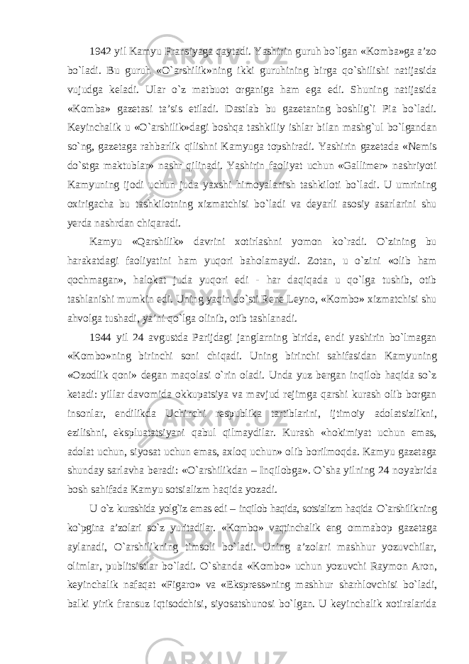 1942 yil Kamyu Fransiyaga qaytadi. Yashirin guruh bо`lgan «Komba»ga a’zo bо`ladi. Bu guruh «О`arshilik»ning ikki guruhining birga qо`shilishi natijasida vujudga keladi. Ular о`z matbuot organiga ham ega edi. Shuning natijasida «Komba» gazetasi ta’sis etiladi. Dastlab bu gazetaning boshlig`i Pia bо`ladi. Keyinchalik u «О`arshilik»dagi boshqa tashkiliy ishlar bilan mashg`ul bо`lgandan sо`ng, gazetaga rahbarlik qilishni Kamyuga topshiradi. Yashirin gazetada «Nemis dо`stga maktublar» nashr qilinadi. Yashirin faoliyat uchun «Gallimer» nashriyoti Kamyuning ijodi uchun juda yaxshi himoyalanish tashkiloti bо`ladi. U umrining oxirigacha bu tashkilotning xizmatchisi bо`ladi va deyarli asosiy asarlarini shu yerda nashrdan chiqaradi. Kamyu «Qarshilik» davrini xotirlashni yomon kо`radi. О`zining bu harakatdagi faoliyatini ham yuqori baholamaydi. Zotan, u о`zini «olib ham qochmagan», halokat juda yuqori edi - har daqiqada u qо`lga tushib, otib tashlanishi mumkin edi. Uning yaqin dо`sti Rene Leyno, «Kombo» xizmatchisi shu ahvolga tushadi, ya’ni qо`lga olinib, otib tashlanadi. 1944 yil 24 avgustda Parijdagi janglarning birida, endi yashirin bо`lmagan «Kombo»ning birinchi soni chiqadi. Uning birinchi sahifasidan Kamyuning «Ozodlik qoni» degan maqolasi о`rin oladi. Unda yuz bergan inqilob haqida sо`z ketadi: yillar davomida okkupatsiya va mavjud rejimga qarshi kurash olib borgan insonlar, endilikda Uchinchi respublika tartiblarini, ijtimoiy adolatsizlikni, ezilishni, ekspluatatsiyani qabul qilmaydilar. Kurash «hokimiyat uchun emas, adolat uchun, siyosat uchun emas, axloq uchun» olib borilmoqda. Kamyu gazetaga shunday sarlavha beradi: «О`arshilikdan – Inqilobga». О`sha yilning 24 noyabrida bosh sahifada Kamyu sotsializm haqida yozadi. U о`z kurashida yolg`iz emas edi – inqilob haqida, sotsializm haqida О`arshilikning kо`pgina a’zolari sо`z yuritadilar. «Kombo» vaqtinchalik eng ommabop gazetaga aylanadi, О`arshilikning timsoli bо`ladi. Uning a’zolari mashhur yozuvchilar, olimlar, publitsistlar bо`ladi. О`shanda «Kombo» uchun yozuvchi Raymon Aron, keyinchalik nafaqat «Figaro» va «Ekspress»ning mashhur sharhlovchisi bо`ladi, balki yirik fransuz iqtisodchisi, siyosatshunosi bо`lgan. U keyinchalik xotiralarida 