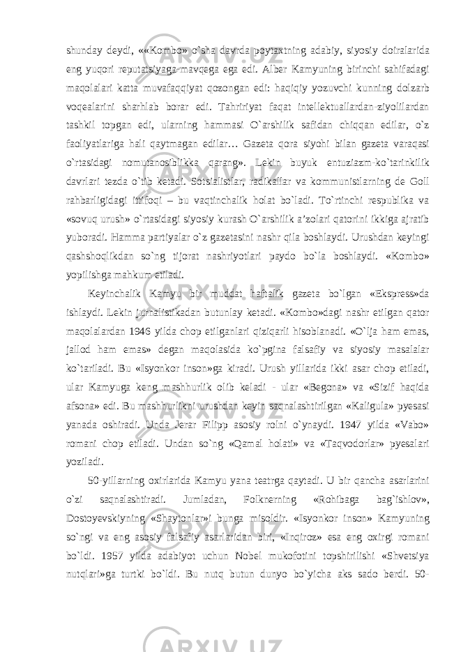 shunday deydi, ««Kombo» о`sha davrda poytaxtning adabiy, siyosiy doiralarida eng yuqori reputatsiyaga-mavqega ega edi. Alber Kamyuning birinchi sahifadagi maqolalari katta muvafaqqiyat qozongan edi: haqiqiy yozuvchi kunning dolzarb voqealarini sharhlab borar edi. Tahririyat faqat intellektuallardan-ziyolilardan tashkil topgan edi, ularning hammasi О`arshilik safidan chiqqan edilar, о`z faoliyatlariga hali qaytmagan edilar… Gazeta qora siyohi bilan gazeta varaqasi о`rtasidagi nomutanosiblikka qarang». Lekin buyuk entuziazm-kо`tarinkilik davrlari tezda о`tib ketadi. Sotsialistlar, radikallar va kommunistlarning de Goll rahbarligidagi ittifoqi – bu vaqtinchalik holat bо`ladi. Tо`rtinchi respublika va «sovuq urush» о`rtasidagi siyosiy kurash О`arshilik a’zolari qatorini ikkiga ajratib yuboradi. Hamma partiyalar о`z gazetasini nashr qila boshlaydi. Urushdan keyingi qashshoqlikdan sо`ng tijorat nashriyotlari paydo bо`la boshlaydi. «Kombo» yopilishga mahkum etiladi. Keyinchalik Kamyu bir muddat haftalik gazeta bо`lgan «Ekspress»da ishlaydi. Lekin jurnalistikadan butunlay ketadi. «Kombo»dagi nashr etilgan qator maqolalardan 1946 yilda chop etilganlari qiziqarli hisoblanadi. «О`lja ham emas, jallod ham emas» degan maqolasida kо`pgina falsafiy va siyosiy masalalar kо`tariladi. Bu «Isyonkor inson»ga kiradi. Urush yillarida ikki asar chop etiladi, ular Kamyuga keng mashhurlik olib keladi - ular «Begona» va «Sizif haqida afsona» edi. Bu mashhurlikni urushdan keyin saqnalashtirilgan «Kaligula» pyesasi yanada oshiradi. Unda Jerar Filipp asosiy rolni о`ynaydi. 1947 yilda «Vabo» romani chop etiladi. Undan sо`ng «Qamal holati» va «Taqvodorlar» pyesalari yoziladi. 50-yillarning oxirlarida Kamyu yana teatrga qaytadi. U bir qancha asarlarini о`zi saqnalashtiradi. Jumladan, Folknerning «Rohibaga bag`ishlov», Dostoyevskiyning «Shaytonlar»i bunga misoldir. «Isyonkor inson» Kamyuning sо`ngi va eng asosiy falsafiy asarlaridan biri, «Inqiroz» esa eng oxirgi romani bо`ldi. 1957 yilda adabiyot uchun Nobel mukofotini topshirilishi «Shvetsiya nutqlari»ga turtki bо`ldi. Bu nutq butun dunyo bо`yicha aks sado berdi. 50- 