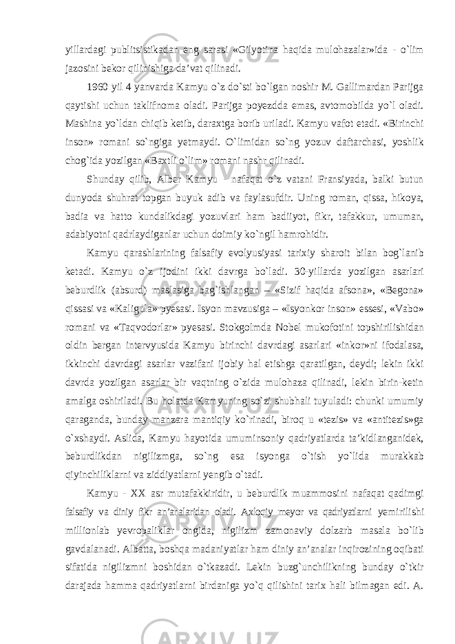 yillardagi publitsistikadan eng sarasi «Gilyotina haqida mulohazalar»ida - о`lim jazosini bekor qilinishiga da’vat qilinadi. 1960 yil 4 yanvarda Kamyu о`z dо`sti bо`lgan noshir M. Gallimardan Parijga qaytishi uchun taklifnoma oladi. Parijga poyezdda emas, avtomobilda yо`l oladi. Mashina yо`ldan chiqib ketib, daraxtga borib uriladi. Kamyu vafot etadi. «Birinchi inson» romani sо`ngiga yetmaydi. О`limidan sо`ng yozuv daftarchasi, yoshlik chog`ida yozilgan «Baxtli о`lim» romani nashr qilinadi. Shunday qilib, Alber Kamyu - nafaqat о`z vatani Fransiyada, balki butun dunyoda shuhrat topgan buyuk adib va faylasufdir. Uning roman, qissa, hikoya, badia va hatto kundalikdagi yozuvlari ham badiiyot, fikr, tafakkur, umuman, adabiyotni qadrlaydiganlar uchun doimiy kо`ngil hamrohidir. Kamyu qarashlarining falsafiy evolyusiyasi tarixiy sharoit bilan bog`lanib ketadi. Kamyu о`z ijodini ikki davrga bо`ladi. 30-yillarda yozilgan asarlari beburdlik (absurd) maslasiga bag`ishlangan – «Sizif haqida afsona», «Begona» qissasi va «Kaligula» pyesasi. Isyon mavzusiga – «Isyonkor inson» essesi, «Vabo» romani va «Taqvodorlar» pyesasi. Stokgolmda Nobel mukofotini topshirilishidan oldin bergan intervyusida Kamyu birinchi davrdagi asarlari «inkor»ni ifodalasa, ikkinchi davrdagi asarlar vazifani ijobiy hal etishga qaratilgan, deydi; lekin ikki davrda yozilgan asarlar bir vaqtning о`zida mulohaza qilinadi, lekin birin-ketin amalga oshiriladi. Bu holatda Kamyuning sо`zi shubhali tuyuladi: chunki umumiy qaraganda, bunday manzara mantiqiy kо`rinadi, biroq u «tezis» va «antitezis»ga о`xshaydi. Aslida, Kamyu hayotida umuminsoniy qadriyatlarda ta’kidlanganidek, beburdlikdan nigilizmga, sо`ng esa isyonga о`tish yо`lida murakkab qiyinchiliklarni va ziddiyatlarni yengib о`tadi. Kamyu - XX asr mutafakkiridir, u beburdlik muammosini nafaqat qadimgi falsafiy va diniy fikr an’analaridan oladi. Axloqiy meyor va qadriyatlarni yemirilishi millionlab yevropaliklar ongida, nigilizm zamonaviy dolzarb masala bо`lib gavdalanadi. Albatta, boshqa madaniyatlar ham diniy an’analar inqirozining oqibati sifatida nigilizmni boshidan о`tkazadi. Lekin buzg`unchilikning bunday о`tkir darajada hamma qadriyatlarni birdaniga yо`q qilishini tarix hali bilmagan edi. A. 