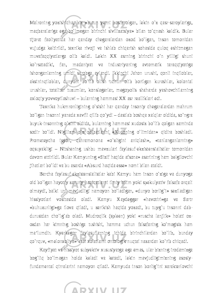 Malroning yozishicha, biz «butun yerni bosib olgan, lekin о`z qasr-saroylariga, maqbaralariga ega bо`lmagan birinchi sivilizatsiya» bilan tо`qnash keldik. Bular tijorat faoliyatida har qanday chegaralardan ozod bо`lgan, inson tomonidan vujudga keltirildi, texnika rivoji va ishlab chiqarish sohasida quloq eshitmagan muvafaqqiyatlarga olib keldi. Lekin XX asrning birinchi о`n yilligi shuni kо`rsatadiki, fan, madaniyat va industriyaning avtomatik taraqqiyotiga ishonganlarning umidi sarobga aylandi. Ikkinchi Jahon urushi, qonli inqiloblar, aksininqiloblar, dunyoni bо`lib olish uchun olib borilgan kurashlar, kolonial urushlar, totalitar tuzumlar, konslagerlar, megopolis shaharda yashovchilarning axloqiy yovvoyilashuvi – bularning hammasi XX asr realliklari edi. Texnika hukmronligining о`sishi har qanday insoniy chegaralardan mahrum bо`lgan insonni yanada xavfli qilib qо`ydi – dastlab boshqa xalqlar oldida, sо`ngra buyuk-insonning о`zini oldida, bularning hammasi xudosiz bо`lib qolgan zaminda sodir bо`ldi. Nigilizm о`z oqibatlarini «Xudoning о`limidan» qidira boshladi. Prometeycha isyon, qahramonona «о`zligini aniqlash», «tanlanganlarning» oqsuyakligi – Nitshening ushbu mavzulari faylasuf-ekzistensialistlar tomonidan davom ettirildi. Bular Kamyuning «Sizif haqida afsona» asarining ham belgilovchi jihatlari bо`ldi va bu asarda «Absurd haqida esse» nomi bilan ataldi. Barcha faylasuf-ekzistensialistlar kabi Kamyu ham inson о`ziga va dunyoga oid bо`lgan hayotiy zaruriy haqiqatlarni ilmiy bilim yoki spekulyativ falsafa orqali olmaydi, balki uni mavjudligi namoyon bо`ladigan, «dunyo borlig`i» seziladigan hissiyotlari vositasida oladi. Kamyu Xaydegger «havotiri»ga va Sartr «buhuzurligi»ga ilova qiladi, u zerikish haqida yozadi, bu tuyg`u insonni dab- durustdan chо`lg`ab oladi. Mudroqlik (spleen) yoki «ruscha lanjlik» holati oz- ozdan har kimning boshiga tushishi, hamma uchun falsafaning kо`magisiz ham ma’lumdir. Kyerkegor faylasuflarning ichida birinchilardan bо`lib, bunday qо`rquv, «melonxoliya» kabi xolatlarni ontologik nuqtai nazardan kо`rib chiqadi. Kayfiyat va hissiyot subyektiv xususiyatga ega emas, ular bizning irodamizga bog`liq bо`lmagan holda keladi va ketadi, lekin mavjudligimizning asosiy- fundamental qirralarini namoyon qiladi. Kamyuda inson borlig`ini xarakterlovchi 