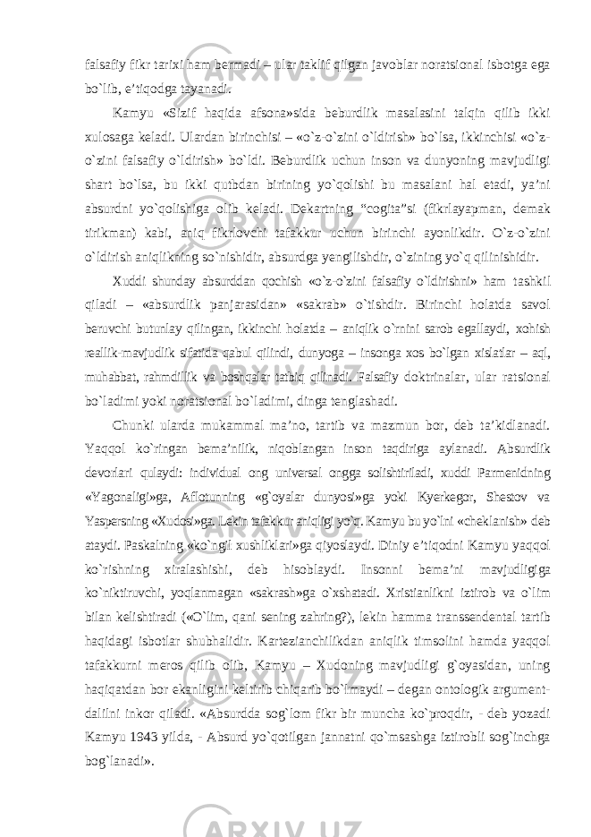 falsafiy fikr tarixi ham bermadi – ular taklif qilgan javoblar noratsional isbotga ega bо`lib, e’tiqodga tayanadi. Kamyu «Sizif haqida afsona»sida beburdlik masalasini talqin qilib ikki xulosaga keladi. Ulardan birinchisi – «о`z-о`zini о`ldirish» bо`lsa, ikkinchisi «о`z- о`zini falsafiy о`ldirish» bо`ldi. Beburdlik uchun inson va dunyoning mavjudligi shart bо`lsa, bu ikki qutbdan birining yо`qolishi bu masalani hal etadi, ya’ni absurdni yо`qolishiga olib keladi. Dekartning “cogita”si (fikrlayapman, demak tirikman) kabi, aniq fikrlovchi tafakkur uchun birinchi ayonlikdir. О`z-о`zini о`ldirish aniqlikning sо`nishidir, absurdga yengilishdir, о`zining yо`q qilinishidir. Xuddi shunday absurddan qochish «о`z-о`zini falsafiy о`ldirishni» ham tashkil qiladi – «absurdlik panjarasidan» «sakrab» о`tishdir. Birinchi holatda savol beruvchi butunlay qilingan, ikkinchi holatda – aniqlik о`rnini sarob egallaydi, xohish reallik-mavjudlik sifatida qabul qilindi, dunyoga – insonga xos bо`lgan xislatlar – aql, muhabbat, rahmdillik va boshqalar tatbiq qilinadi. Falsafiy doktrinalar, ular ratsional bо`ladimi yoki noratsional bо`ladimi, dinga tenglashadi. Chunki ularda mukammal ma’no, tartib va mazmun bor, deb ta’kidlanadi. Yaqqol kо`ringan bema’nilik, niqoblangan inson taqdiriga aylanadi. Absurdlik devorlari qulaydi: individual ong universal ongga solishtiriladi, xuddi Parmenidning «Yagonaligi»ga, Aflotunning «g`oyalar dunyosi»ga yoki Kyerkegor, Shestov va Yaspersning «Xudosi»ga. Lekin tafakkur aniqligi yо`q. Kamyu bu yо`lni «cheklanish» deb ataydi. Paskalning «kо`ngil xushliklari»ga qiyoslaydi. Diniy e’tiqodni Kamyu yaqqol kо`rishning xiralashishi, deb hisoblaydi. Insonni bema’ni mavjudligiga kо`niktiruvchi, yoqlanmagan «sakrash»ga о`xshatadi. Xristianlikni iztirob va о`lim bilan kelishtiradi («О`lim, qani sening zahring?), lekin hamma transsendental tartib haqidagi isbotlar shubhalidir. Kartezianchilikdan aniqlik timsolini hamda yaqqol tafakkurni meros qilib olib, Kamyu – Xudoning mavjudligi g`oyasidan, uning haqiqatdan bor ekanligini keltirib chiqarib bо`lmaydi – degan ontologik argument- dalilni inkor qiladi. «Absurdda sog`lom fikr bir muncha kо`proqdir, - deb yozadi Kamyu 1943 yilda, - Absurd yо`qotilgan jannatni qо`msashga iztirobli sog`inchga bog`lanadi». 