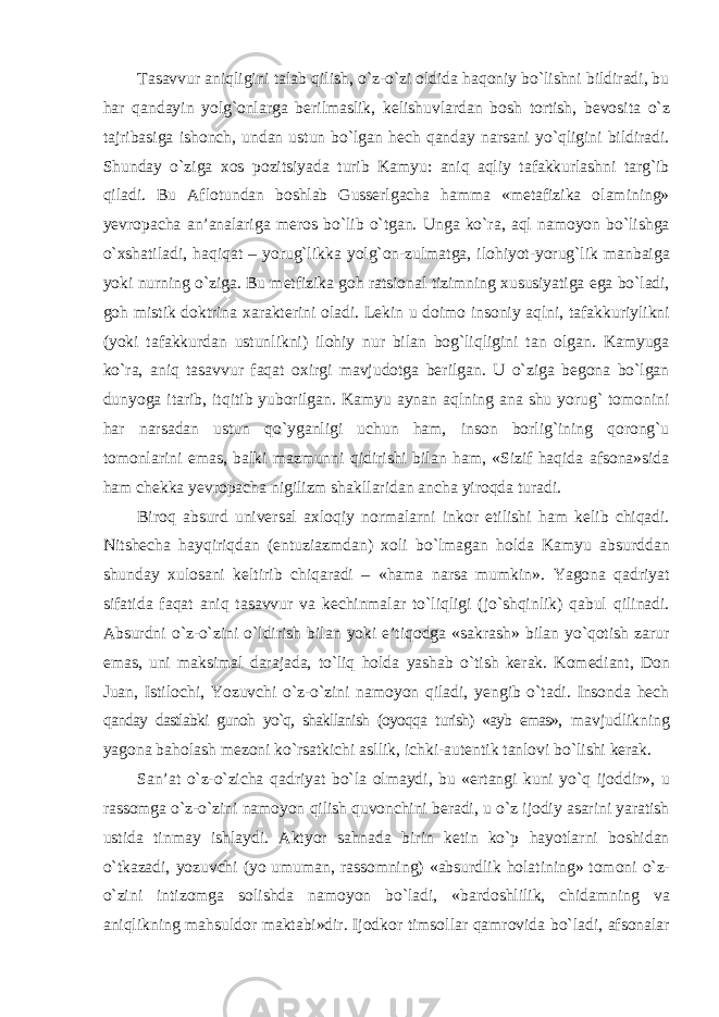 Tasavvur aniqligini talab qilish, о`z-о`zi oldida haqoniy bо`lishni bildiradi, bu har qandayin yolg`onlarga berilmaslik, kelishuvlardan bosh tortish, bevosita о`z tajribasiga ishonch, undan ustun bо`lgan hech qanday narsani yо`qligini bildiradi. Shunday о`ziga xos pozitsiyada turib Kamyu: aniq aqliy tafakkurlashni targ`ib qiladi. Bu Aflotundan boshlab Gusserlgacha hamma «metafizika olamining» yevropacha an’analariga meros bо`lib о`tgan. Unga kо`ra, aql namoyon bо`lishga о`xshatiladi, haqiqat – yorug`likka yolg`on-zulmatga, ilohiyot-yorug`lik manbaiga yoki nurning о`ziga. Bu metfizika goh ratsional tizimning xususiyatiga ega bо`ladi, goh mistik doktrina xarakterini oladi. Lekin u doimo insoniy aqlni, tafakkuriylikni (yoki tafakkurdan ustunlikni) ilohiy nur bilan bog`liqligini tan olgan. Kamyuga kо`ra, aniq tasavvur faqat oxirgi mavjudotga berilgan. U о`ziga begona bо`lgan dunyoga itarib, itqitib yuborilgan. Kamyu aynan aqlning ana shu yorug` tomonini har narsadan ustun qо`yganligi uchun ham, inson borlig`ining qorong`u tomonlarini emas, balki mazmunni qidirishi bilan ham, «Sizif haqida afsona»sida ham chekka yevropacha nigilizm shakllaridan ancha yiroqda turadi. Biroq absurd universal axloqiy normalarni inkor etilishi ham kelib chiqadi. Nitshecha hayqiriqdan (entuziazmdan) xoli bо`lmagan holda Kamyu absurddan shunday xulosani keltirib chiqaradi – «hama narsa mumkin». Yagona qadriyat sifatida faqat aniq tasavvur va kechinmalar tо`liqligi (jо`shqinlik) qabul qilinadi. Absurdni о`z-о`zini о`ldirish bilan yoki e’tiqodga «sakrash» bilan yо`qotish zarur emas, uni maksimal darajada, tо`liq holda yashab о`tish kerak. Komediant, Don Juan, Istilochi, Yozuvchi о`z-о`zini namoyon qiladi, yengib о`tadi. Insonda hech qanday dastlabki gunoh yо`q, shakllanish (oyoqqa turish) «ayb emas», mavjudlikning yagona baholash mezoni kо`rsatkichi asllik, ichki-autentik tanlovi bо`lishi kerak. San’at о`z-о`zicha qadriyat bо`la olmaydi, bu «ertangi kuni yо`q ijoddir», u rassomga о`z-о`zini namoyon qilish quvonchini beradi, u о`z ijodiy asarini yaratish ustida tinmay ishlaydi. Aktyor sahnada birin ketin kо`p hayotlarni boshidan о`tkazadi, yozuvchi (yo umuman, rassomning) «absurdlik holatining» tomoni о`z- о`zini intizomga solishda namoyon bо`ladi, «bardoshlilik, chidamning va aniqlikning mahsuldor maktabi»dir. Ijodkor timsollar qamrovida bо`ladi, afsonalar 