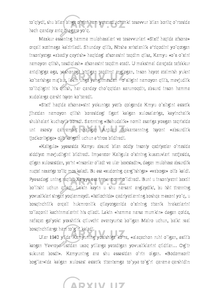 tо`qiydi, shu bilan birga о`zini ham yaratadi, chunki tasavvur bilan borliq о`rtasida hech qanday aniq chegara yо`q. Mazkur essening hamma mulohazalari va tasavvurlari «Sizif haqida afsona» orqali xotimaga keltiriladi. Shunday qilib, Nitshe xristianlik e’tiqodini yо`qotgan insoniyatga «abadiy qaytish» haqidagi afsonasini taqdim qilsa, Kamyu «о`z-о`zini namoyon qilish, tasdiqlash» afsonasini taqdim etadi. U maksimal darajada tafakkur aniqligiga ega, peshonaga bitilgan taqdirni anglagan, inson hayot atalmish yukni kо`tarishga majbur, lekin unga yengilmasdan - о`zligini namoyon qilib, mavjudlik tо`liqligini his qilish, har qanday chо`qqidan zarurroqdir, absurd inson hamma xudolarga qarshi isyon kо`taradi. «Sizif haqida afsona»sini yakuniga yetib qolganda Kmyu о`zligini estetik jihatdan namoyon qilish borasidagi ilgari kelgan xulosalariga, keyinchalik shubhalari kuchayib boradi. Sartrning «Behudalik» nomli asariga yozgan taqrizida uni asosiy qahramoni bо`lgan Antuan Rokantenning isyoni «absurdlik ijodkorligiga» olib kelgani uchun e’tiroz bildiradi. «Kaligula» pyesasida Kamyu absurd bilan oddiy insoniy qadriyatlar о`rtasida ziddiyat mavjudligini bildiradi. Imperator Kaligula о`zining kuzatuvlari natijasida, qilgan xulosasidan, ya’ni «insonlar о`ladi va ular baxtsizdir», degan mulohaza absurdlik nuqtai nazariga tо`liq mos keladi. Bu esa «xudoning qarg`ishiga» «vaboga» olib keldi. Pyesadagi uning raqibi, Xereya esa imperatorni о`ldiradi. Buni u insoniyatni baxtli bо`lishi uchun qiladi. Lekin keyin u shu narsani anglaydiki, bu ishi tiranning yovuzliklari singari yoqlanmaydi. «Istilochida» qadriyatlarning boshqa mezoni yо`q, u bosqinchilik orqali hukmronlik qilayotganida о`zining titanik hrakatlarini tо`laqonli kechinmalarini his qiladi. Lekin «hamma narsa mumkin» degan qoida, nafaqat gо`yoki yaxshilik qiluvchi avantyurist bо`lgan Malro uchun, balki real bosqinchilarga ham tо`g`ri keladi. Ular 1940 yilda Kamyuning yozishiga kо`ra, «alaqachon ruhi о`lgan, ezilib ketgan Yevropa ustidan uzoq yillarga yetadigan yovuzliklarini qildilar… Og`ir sukunat bosdi». Kamyuning ana shu essesidan о`rin olgan. «Bodomzorli bog`lar»ida kelgan xulosasi estetik titanizmga tо`ppa-tо`g`ri qarama-qarshidir: 